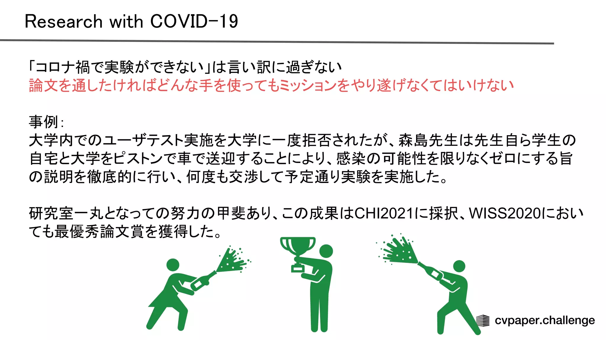 「コロナ禍で実験ができない」 言い訳に過ぎない
論文を通したけれ どんな手を使ってもミッションをやり遂げなくて いけない
事例：
大学内で ユーザテスト実施を大学に一度拒否されたが、森島先生 先生自ら学生
自宅と大学をピストンで車で送迎することにより、感染 可能性を限りなくゼロにする旨
説明を徹底的に行い、何度も交渉して予定通り実験を実施した。
研究室一丸となって 努力 甲斐あり、こ 成果 CHI2021に採択、WISS2020におい
ても最優秀論文賞を獲得した。
esearch with -19 
 