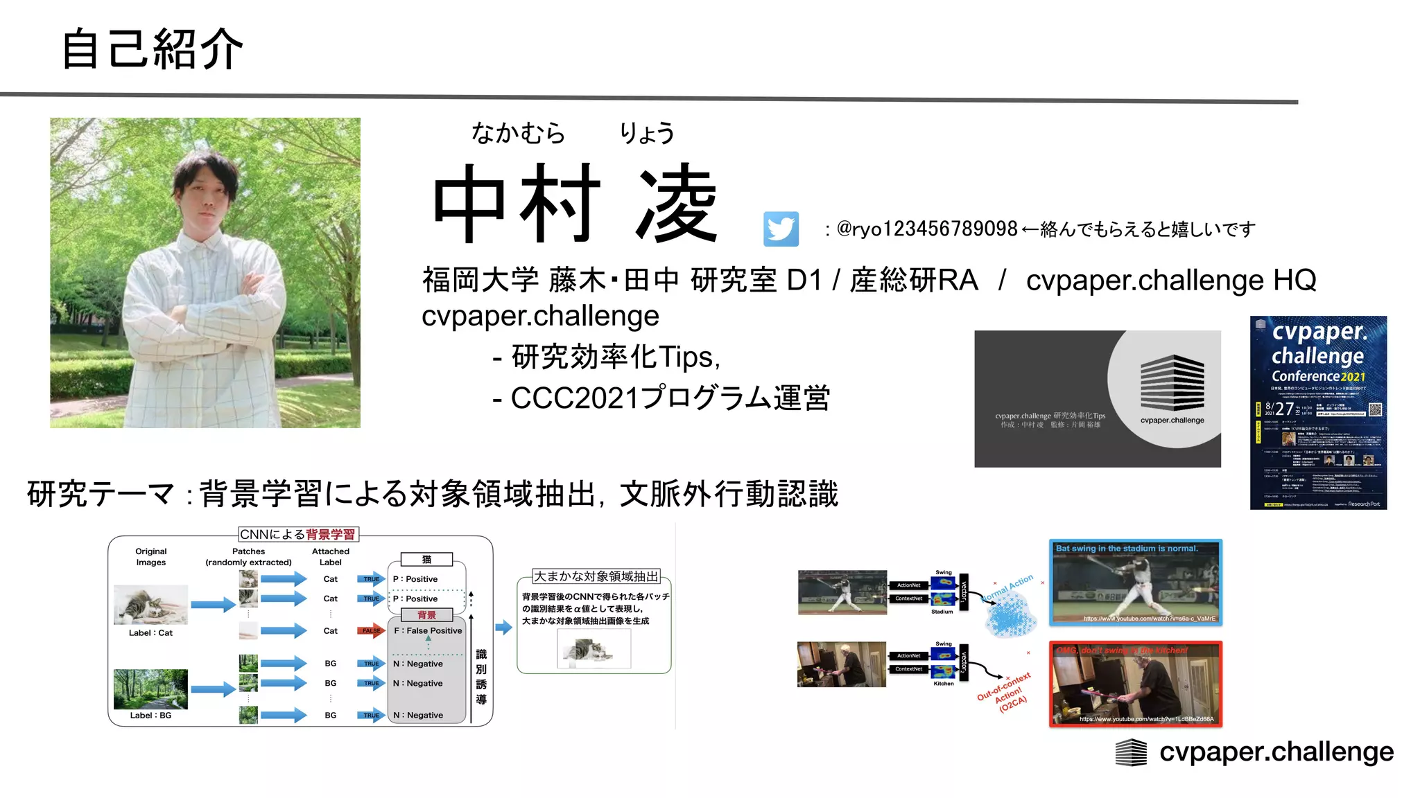 自己紹介 
中村 凌
福岡大学 藤木・田中 研究室 D1 / 産総研RA　/　cvpaper.challenge HQ
cvpaper.challenge
- 研究効率化Tips，
- CCC2021プログラム運営
研究テーマ ：背景学習による対象領域抽出，文脈外行動認識
なかむら　　 りょう
: ryo123456789098←絡んでもらえると嬉しいです  
 