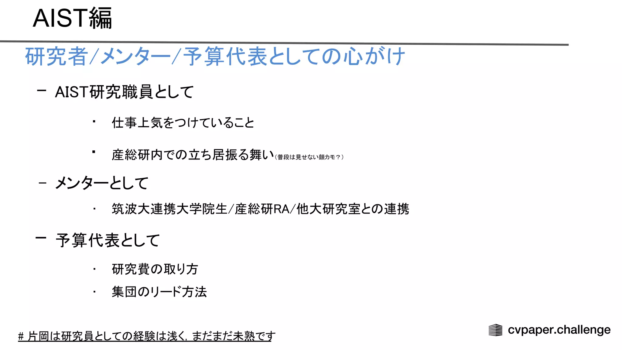 AIST編
• 研究者/メンター/予算代表として 心がけ 
– 研究職員として 
• 仕事上気をつけていること 
• 産総研内で 立ち居振る舞い（普段 見せない顔カモ？）
 
– メンターとして 
• 筑波大連携大学院生/産総研 /他大研究室と 連携 
– 予算代表として 
• 研究費 取り方 
• 集団 リード方法 
 
# 片岡 研究員として 経験 浅く，まだまだ未熟です
 
 