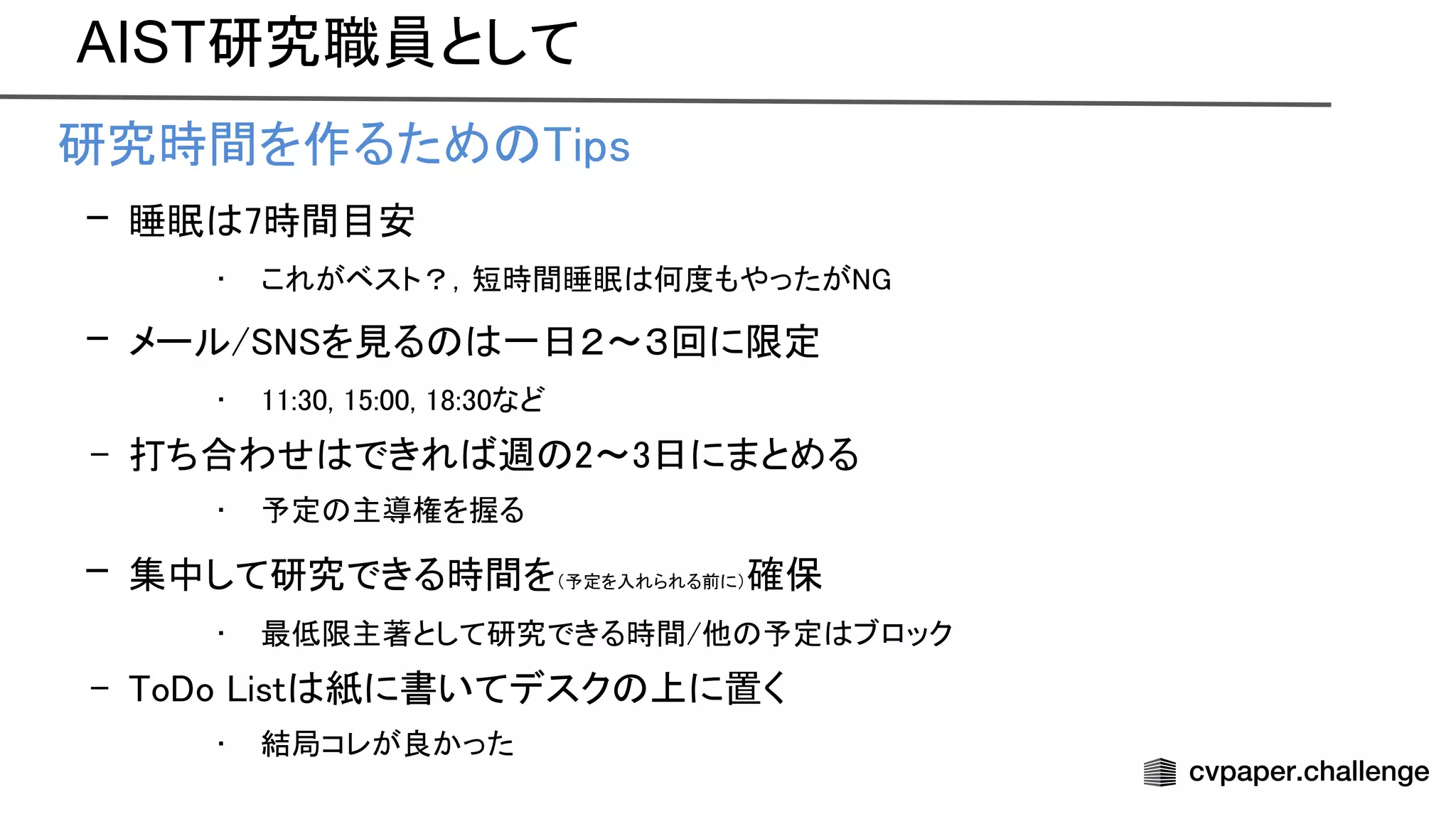 AIST研究職員として
• 研究時間を作るため ips 
– 睡眠 7時間目安 
• これがベスト？，短時間睡眠 何度もやったが  
– メール/ を見る 一日２〜３回に限定 
• 11:30, 15:00, 18:30など 
– 打ち合わせ できれ 週 2〜3日にまとめる 
• 予定 主導権を握る 
– 集中して研究できる時間を（予定を入れられる前に）確保 
• 最低限主著として研究できる時間/他 予定 ブロック 
– o o ist 紙に書いてデスク 上に置く 
• 結局コレが良かった 
 
