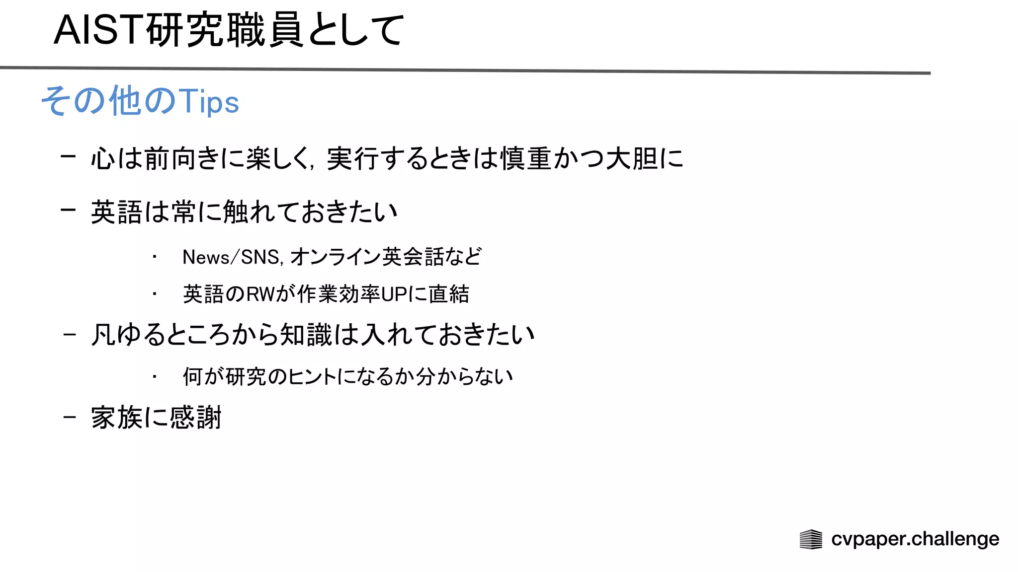 AIST研究職員として
• そ 他 ips 
– 心 前向きに楽しく，実行するとき 慎重かつ大胆に 
– 英語 常に触れておきたい 
• ews/ , オンライン英会話など 
• 英語 が作業効率 に直結 
– 凡ゆるところから知識 入れておきたい 
• 何が研究 ヒントになるか分からない 
– 家族に感謝  
 