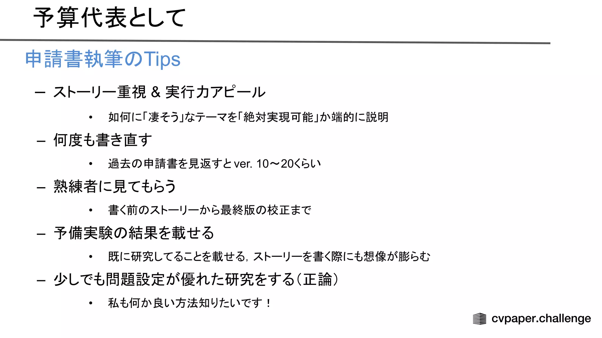 予算代表として
• 申請書執筆 Tips
– ストーリー重視 & 実行力アピール
• 如何に「凄そう」なテーマを「絶対実現可能」か端的に説明
– 何度も書き直す
• 過去 申請書を見返すと ver. 10〜20くらい
– 熟練者に見てもらう
• 書く前 ストーリーから最終版 校正まで
– 予備実験 結果を載せる
• 既に研究してることを載せる，ストーリーを書く際にも想像が膨らむ
– 少しでも問題設定が優れた研究をする（正論）
• 私も何か良い方法知りたいです！
 