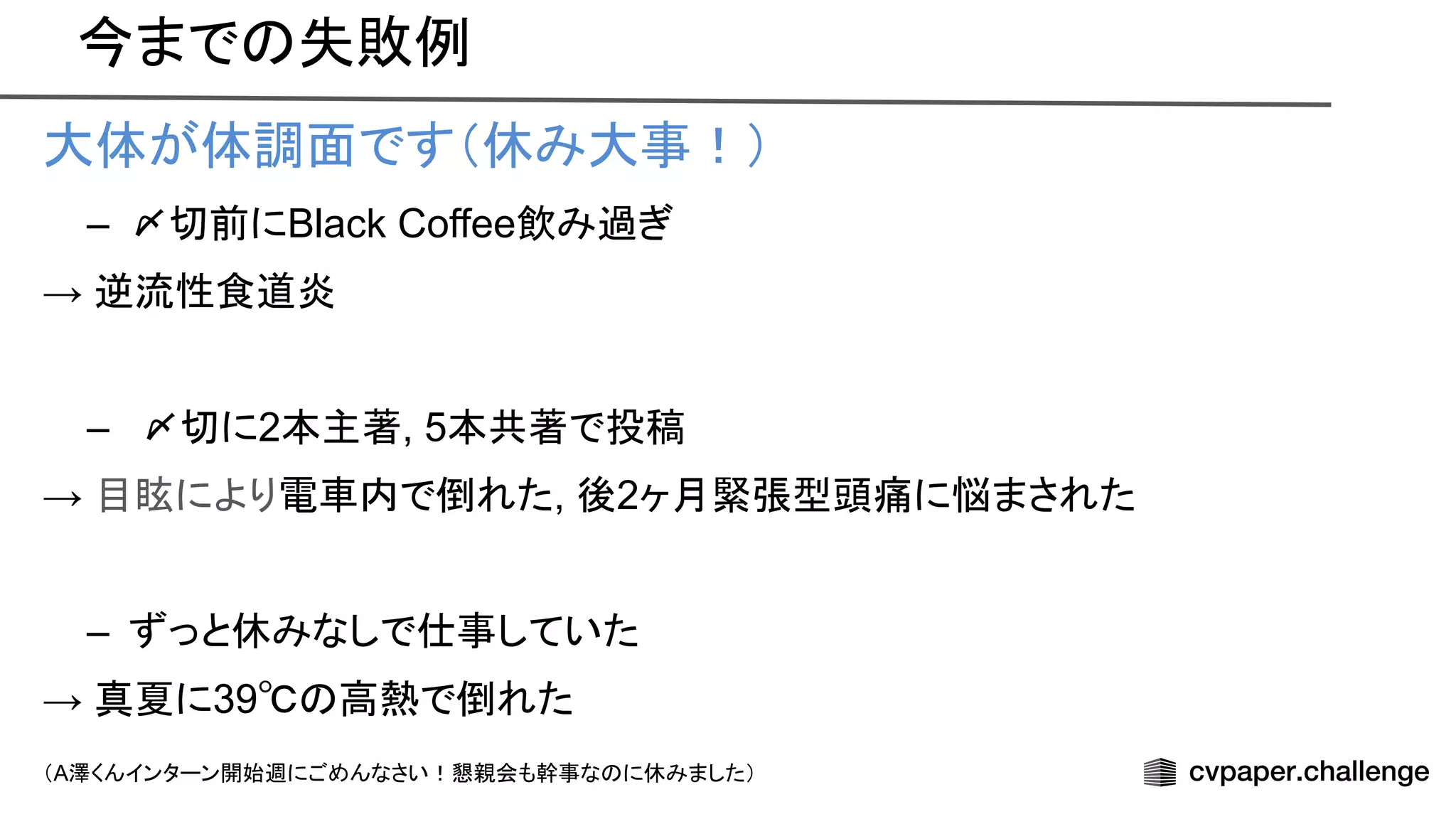 今まで 失敗例
大体が体調面です（休み大事！）
– 〆切前にBlack Coffee飲み過ぎ
→ 逆流性食道炎
– 〆切に2本主著, 5本共著で投稿
→ 目眩により電車内で倒れた, 後2ヶ月緊張型頭痛に悩まされた
– ずっと休みなしで仕事していた
→ 真夏に39℃ 高熱で倒れた
（A澤くんインターン開始週にごめんなさい！懇親会も幹事な に休みました）
 