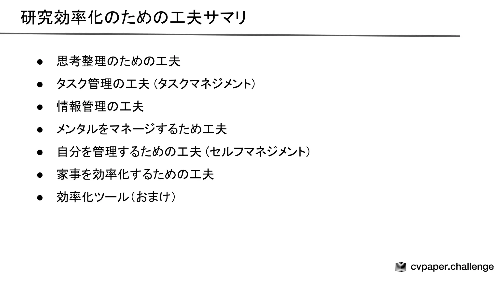 研究効率化 ため 工夫サマリ 
● 思考整理 ため 工夫 
● タスク管理 工夫 (タスクマネジメント) 
● 情報管理 工夫 
● メンタルをマネージするため工夫 
● 自分を管理するため 工夫 (セルフマネジメント) 
● 家事を効率化するため 工夫 
● 効率化ツール（おまけ） 
 