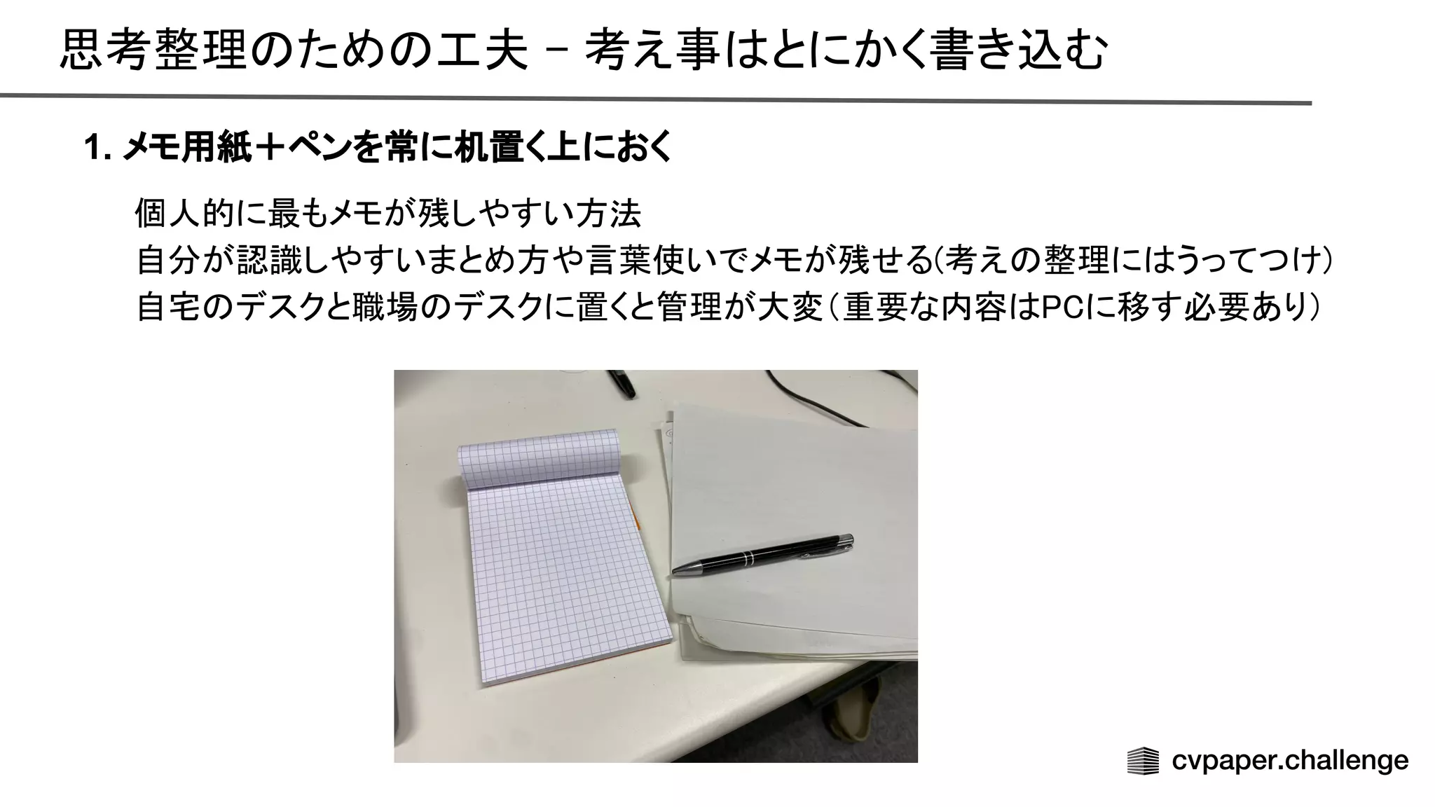 思考整理 ため 工夫 - 考え事 とにかく書き込む 
1. メモ用紙＋ペンを常に机置く上におく
個人的に最もメモが残しやすい方法 
自分が認識しやすいまとめ方や言葉使いでメモが残せる(考え 整理に うってつけ) 
自宅 デスクと職場 デスクに置くと管理が大変（重要な内容 に移す必要あり） 
 