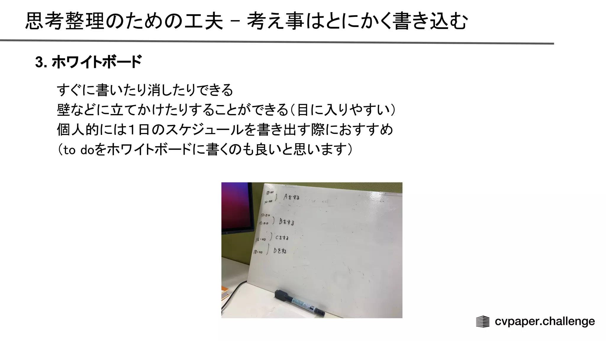 思考整理 ため 工夫 - 考え事 とにかく書き込む 
3. ホワイトボード
すぐに書いたり消したりできる 
壁などに立てかけたりすることができる（目に入りやすい） 
個人的に １日 スケジュールを書き出す際におすすめ 
（to doをホワイトボードに書く も良いと思います） 
 