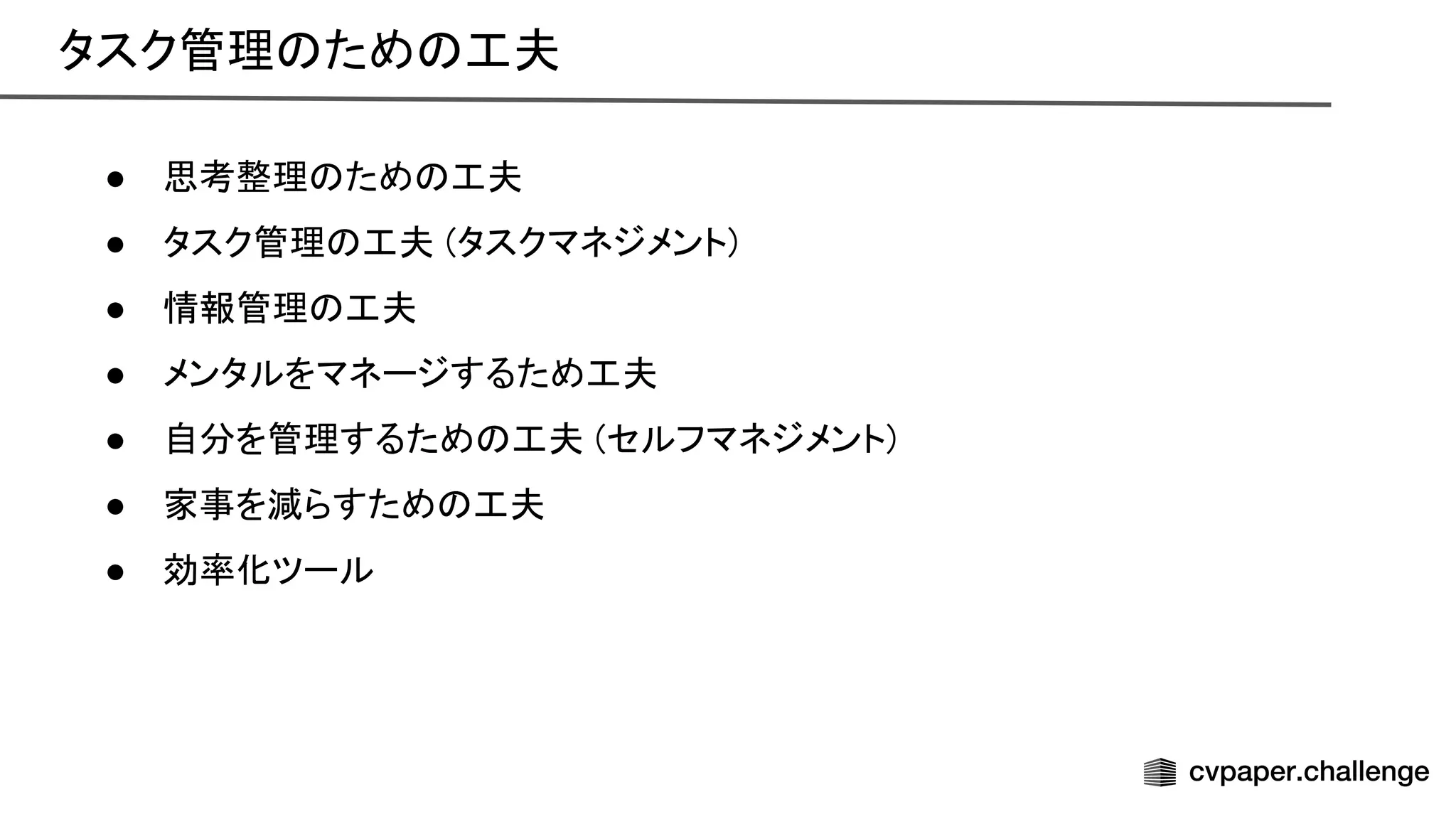● 思考整理 ため 工夫 
● タスク管理 工夫 (タスクマネジメント) 
● 情報管理 工夫 
● メンタルをマネージするため工夫 
● 自分を管理するため 工夫 (セルフマネジメント) 
● 家事を減らすため 工夫 
● 効率化ツール 
タスク管理 ため 工夫 
 