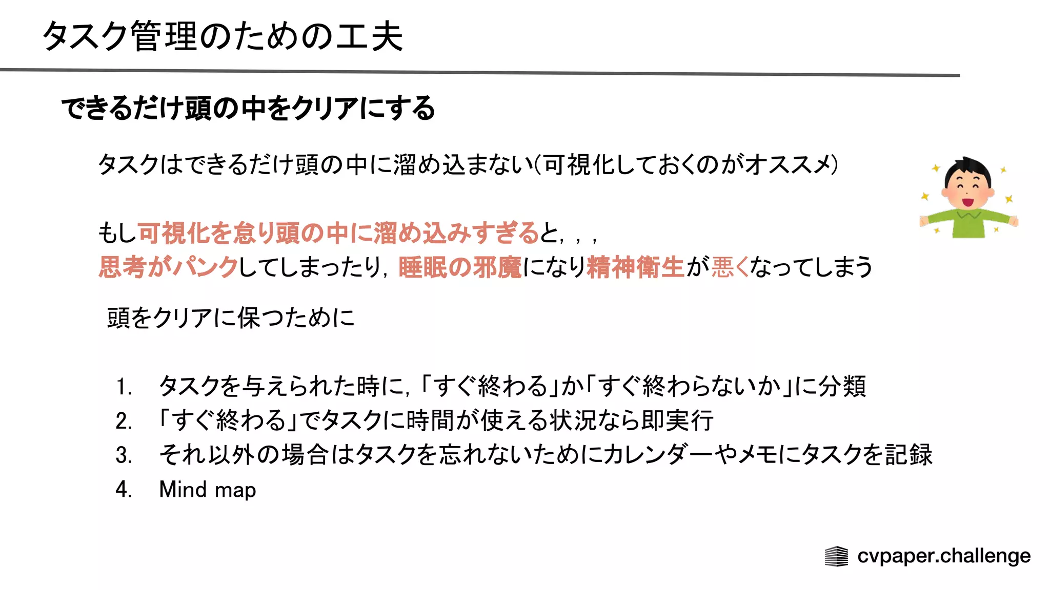 タスク管理 ため 工夫 
できるだけ頭 中をクリアにする
タスク できるだけ頭 中に溜め込まない(可視化しておく がオススメ) 
 
もし可視化を怠り頭 中に溜め込みすぎると，，， 
思考がパンクしてしまったり，睡眠 邪魔になり精神衛生が悪くなってしまう 
頭をクリアに保つために 
 
1. タスクを与えられた時に，「すぐ終わる」か「すぐ終わらないか」に分類 
2. 「すぐ終わる」でタスクに時間が使える状況なら即実行 
3. それ以外 場合 タスクを忘れないためにカレンダーやメモにタスクを記録 
4. ind map 
 