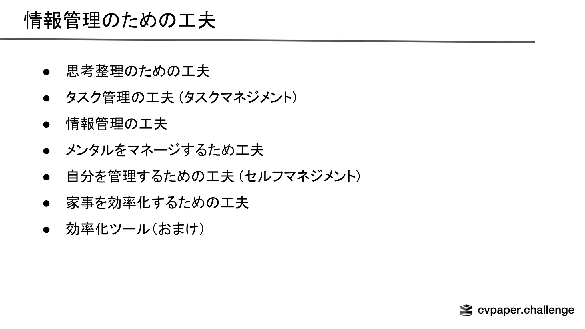 情報管理 ため 工夫 
● 思考整理 ため 工夫 
● タスク管理 工夫 (タスクマネジメント) 
● 情報管理 工夫 
● メンタルをマネージするため工夫 
● 自分を管理するため 工夫 (セルフマネジメント) 
● 家事を効率化するため 工夫 
● 効率化ツール（おまけ） 
 