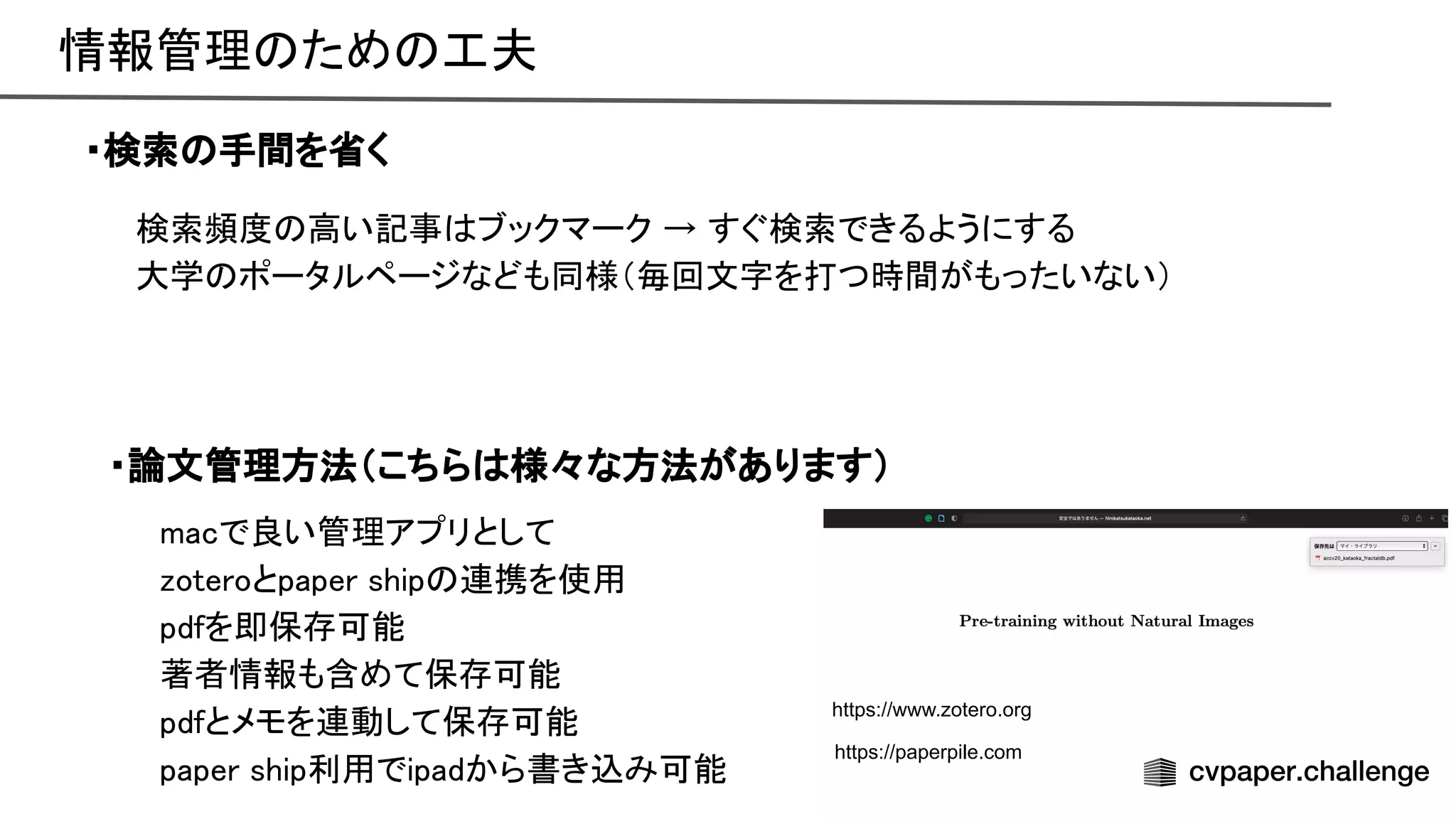 情報管理 ため 工夫 
・検索 手間を省く 
検索頻度 高い記事 ブックマーク → すぐ検索できるようにする 
大学 ポータルページなども同様（毎回文字を打つ時間がもったいない） 
・論文管理方法（こちら 様々な方法があります） 
macで良い管理アプリとして 
zoteroとpaper ship 連携を使用 
pdfを即保存可能 
著者情報も含めて保存可能 
pdfとメモを連動して保存可能 
paper ship利用でipadから書き込み可能 
https://www.zotero.org
https://paperpile.com
 