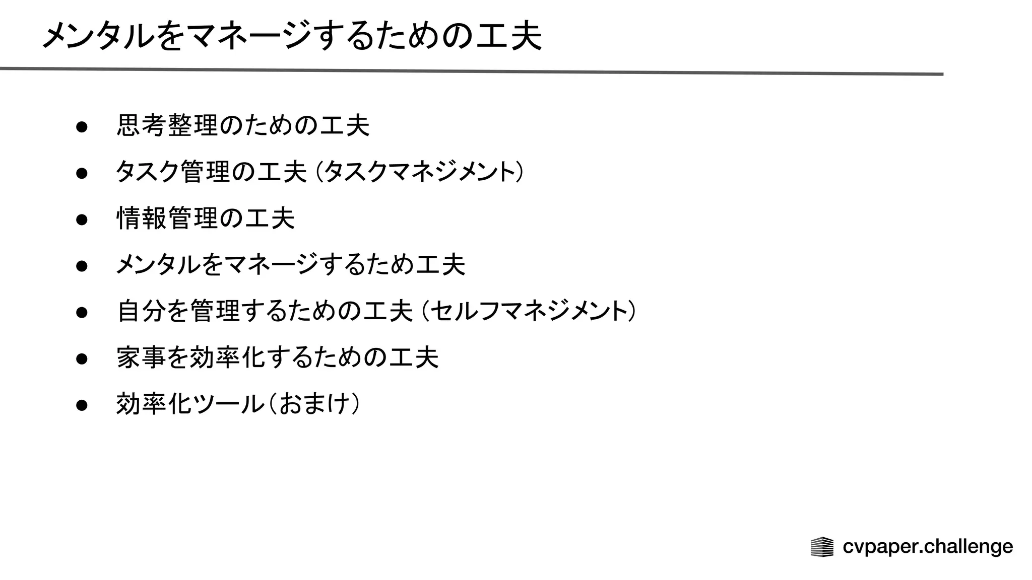 メンタルをマネージするため 工夫 
● 思考整理 ため 工夫 
● タスク管理 工夫 (タスクマネジメント) 
● 情報管理 工夫 
● メンタルをマネージするため工夫 
● 自分を管理するため 工夫 (セルフマネジメント) 
● 家事を効率化するため 工夫 
● 効率化ツール（おまけ） 
 