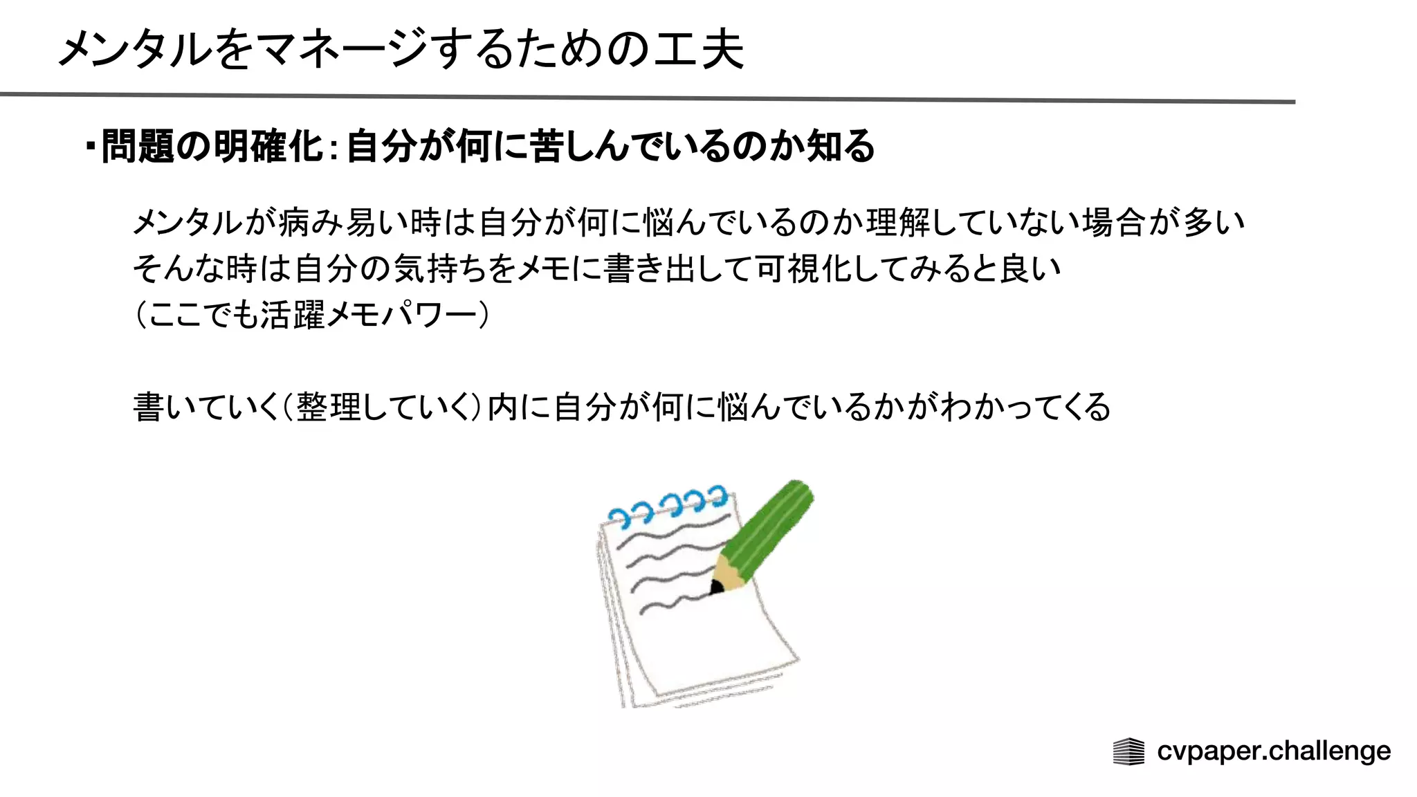 メンタルをマネージするため 工夫 
・問題 明確化：自分が何に苦しんでいる か知る
メンタルが病み易い時 自分が何に悩んでいる か理解していない場合が多い 
そんな時 自分 気持ちをメモに書き出して可視化してみると良い 
（ここでも活躍メモパワー） 
 
書いていく（整理していく）内に自分が何に悩んでいるかがわかってくる 
 