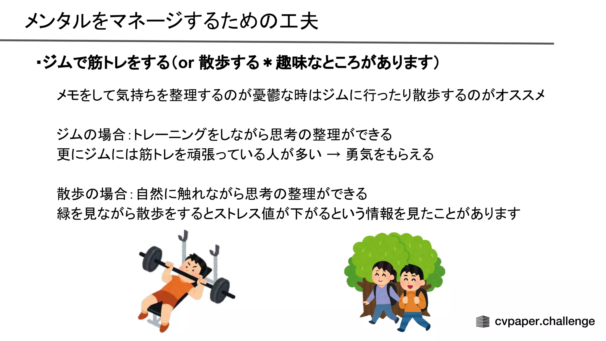 メンタルをマネージするため 工夫 
・ジムで筋トレをする（or 散歩する＊趣味なところがあります）
メモをして気持ちを整理する が憂鬱な時 ジムに行ったり散歩する がオススメ 
 
ジム 場合：トレーニングをしながら思考 整理ができる 
更にジムに 筋トレを頑張っている人が多い → 勇気をもらえる 
 
散歩 場合：自然に触れながら思考 整理ができる 
緑を見ながら散歩をするとストレス値が下がるという情報を見たことがあります 
 