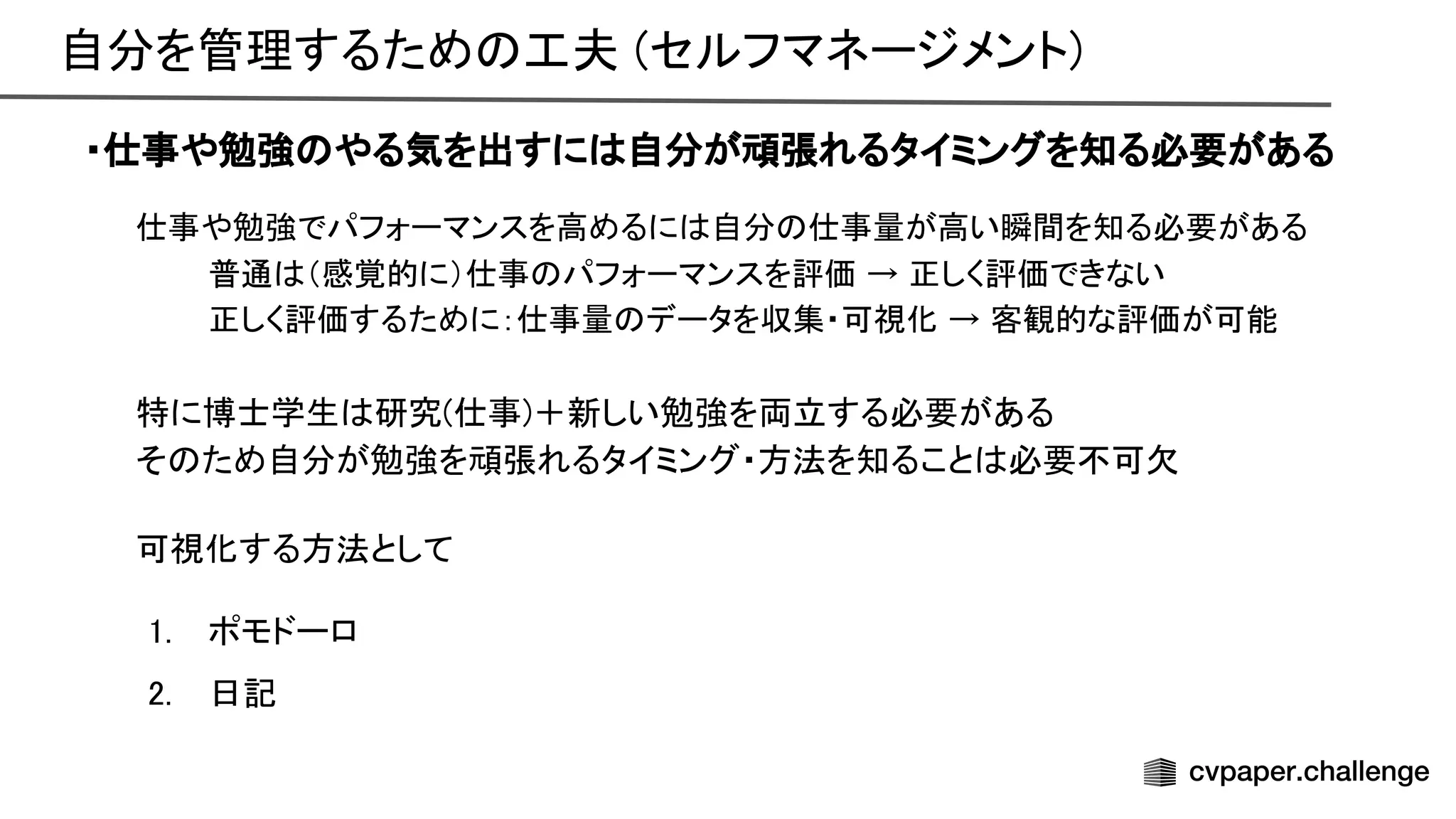 自分を管理するため 工夫 (セルフマネージメント) 
・仕事や勉強 やる気を出すに 自分が頑張れるタイミングを知る必要がある
仕事や勉強でパフォーマンスを高めるに 自分 仕事量が高い瞬間を知る必要がある
 
普通 （感覚的に）仕事 パフォーマンスを評価 → 正しく評価できない
 
正しく評価するために：仕事量 データを収集・可視化 → 客観的な評価が可能
 
 
特に博士学生 研究(仕事)＋新しい勉強を両立する必要がある 
そ ため自分が勉強を頑張れるタイミング・方法を知ること 必要不可欠 
 
可視化する方法として 
 
1. ポモドーロ 
2. 日記 
 