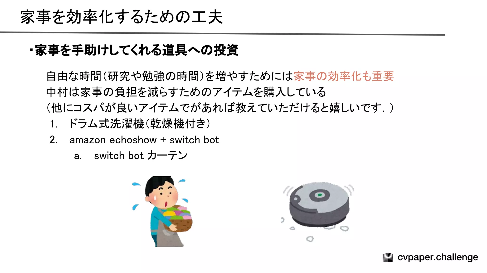 自由な時間（研究や勉強 時間）を増やすために 家事 効率化も重要 
中村 家事 負担を減らすため アイテムを購入している 
（他にコスパが良いアイテムでがあれ 教えていただけると嬉しいです．） 
1. ドラム式洗濯機（乾燥機付き） 
2. amazon echoshow + switch bot 
a. switch bot カーテン 
・家事を手助けしてくれる道具へ 投資
家事を効率化するため 工夫 
 