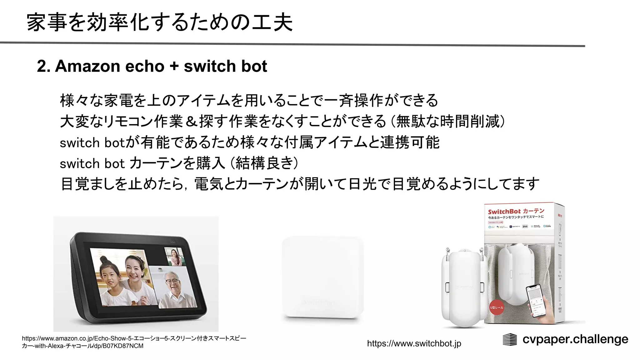 様々な家電を上 アイテムを用いることで一斉操作ができる 
大変なリモコン作業＆探す作業をなくすことができる (無駄な時間削減) 
switch botが有能であるため様々な付属アイテムと連携可能 
switch bot カーテンを購入 (結構良き) 
目覚ましを止めたら，電気とカーテンが開いて日光で目覚めるようにしてます 
2. Amazon echo + switch bot
家事を効率化するため 工夫 
https://www.amazon.co.jp/Echo-Show-5-エコーショー5-スクリーン付きスマートスピー
カー-with-Alexa-チャコール/dp/B07KD87NCM https://www.switchbot.jp
 