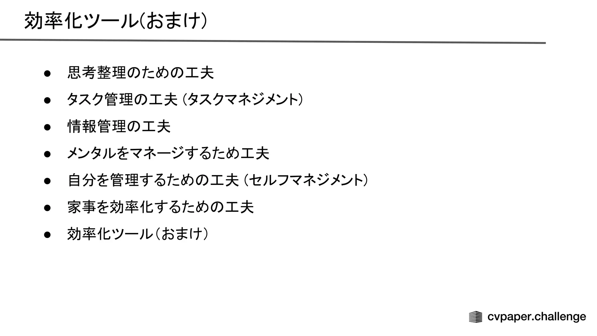 効率化ツール(おまけ) 
● 思考整理 ため 工夫 
● タスク管理 工夫 (タスクマネジメント) 
● 情報管理 工夫 
● メンタルをマネージするため工夫 
● 自分を管理するため 工夫 (セルフマネジメント) 
● 家事を効率化するため 工夫 
● 効率化ツール（おまけ） 
 