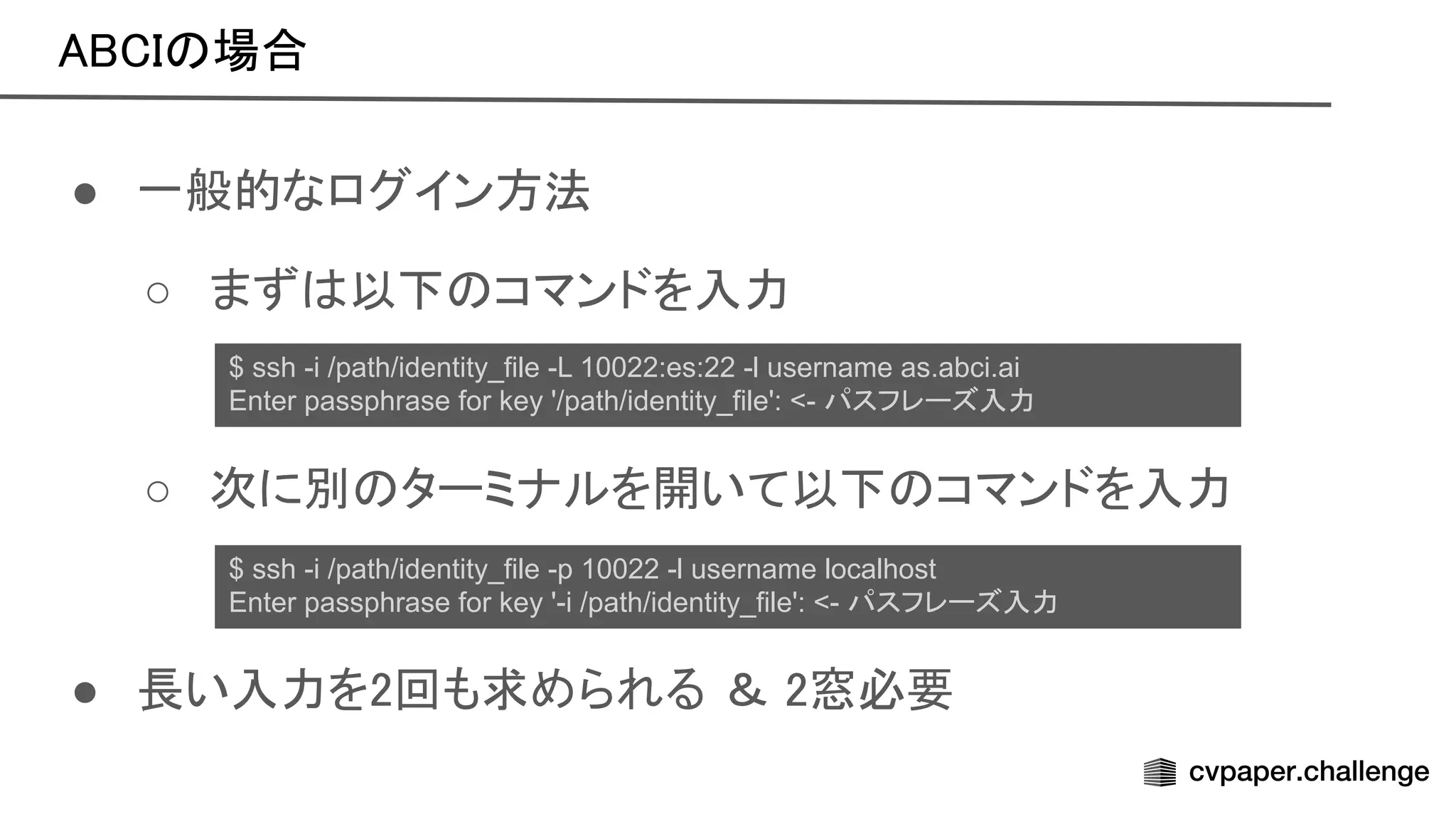 場合 
● 一般的なログイン方法 
○ まず 以下 コマンドを入力 
 
○ 次に別 ターミナルを開いて以下 コマンドを入力 
 
 
● 長い入力を2回も求められる ＆ 2窓必要 
$ ssh -i /path/identity_file -L 10022:es:22 -l username as.abci.ai
Enter passphrase for key '/path/identity_file': <- パスフレーズ入力
$ ssh -i /path/identity_file -p 10022 -l username localhost
Enter passphrase for key '-i /path/identity_file': <- パスフレーズ入力
 
