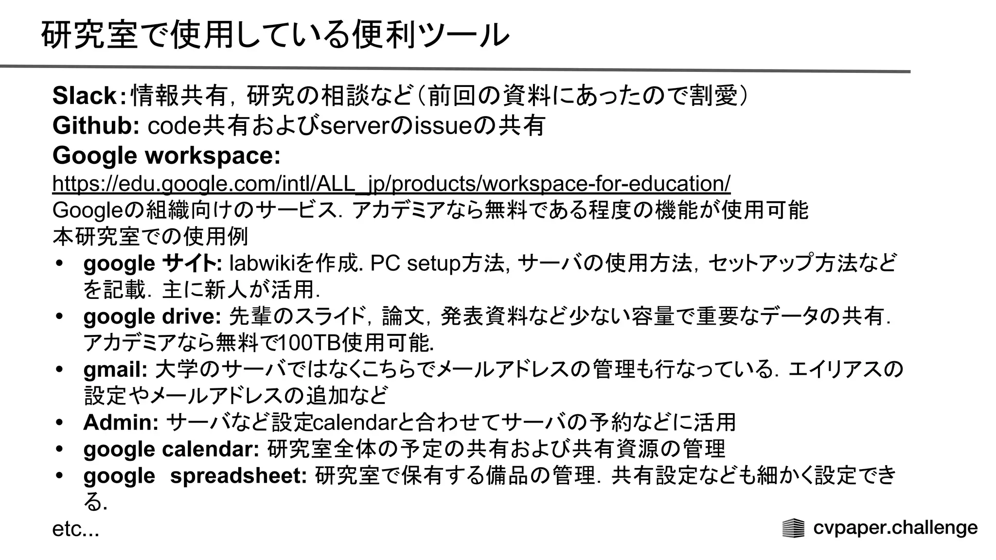 研究室で使用している便利ツール 
Slack：情報共有，研究 相談など（前回 資料にあった で割愛）
Github: code共有およ server issue 共有
Google workspace:
https://edu.google.com/intl/ALL_jp/products/workspace-for-education/
Google 組織向け サービス．アカデミアなら無料である程度 機能が使用可能
本研究室で 使用例
• google サイト: labwikiを作成. PC setup方法, サーバ 使用方法，セットアップ方法など
を記載．主に新人が活用．
• google drive: 先輩 スライド，論文，発表資料など少ない容量で重要なデータ 共有．
アカデミアなら無料で100TB使用可能.
• gmail: 大学 サーバで なくこちらでメールアドレス 管理も行なっている．エイリアス
設定やメールアドレス 追加など
• Admin: サーバなど設定calendarと合わせてサーバ 予約などに活用
• google calendar: 研究室全体 予定 共有およ 共有資源 管理
• google　spreadsheet: 研究室で保有する備品 管理．共有設定なども細かく設定でき
る.
etc...
 