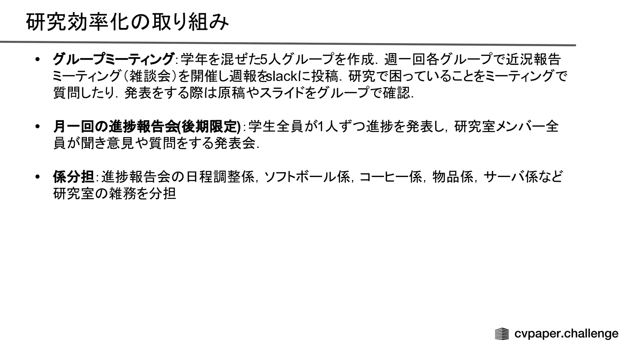 研究効率化 取り組み 
• グループミーティング：学年を混ぜた5人グループを作成．週一回各グループで近況報告
ミーティング（雑談会）を開催し週報を
slackに投稿．研究で困っていることをミーティングで
質問したり．発表をする際 原稿やスライドをグループで確認．
• 月一回 進捗報告会(後期限定)：学生全員が1人ずつ進捗を発表し，研究室メンバー全
員が聞き意見や質問をする発表会．
• 係分担：進捗報告会 日程調整係，ソフトボール係，コーヒー係，物品係，サーバ係など
研究室 雑務を分担
 