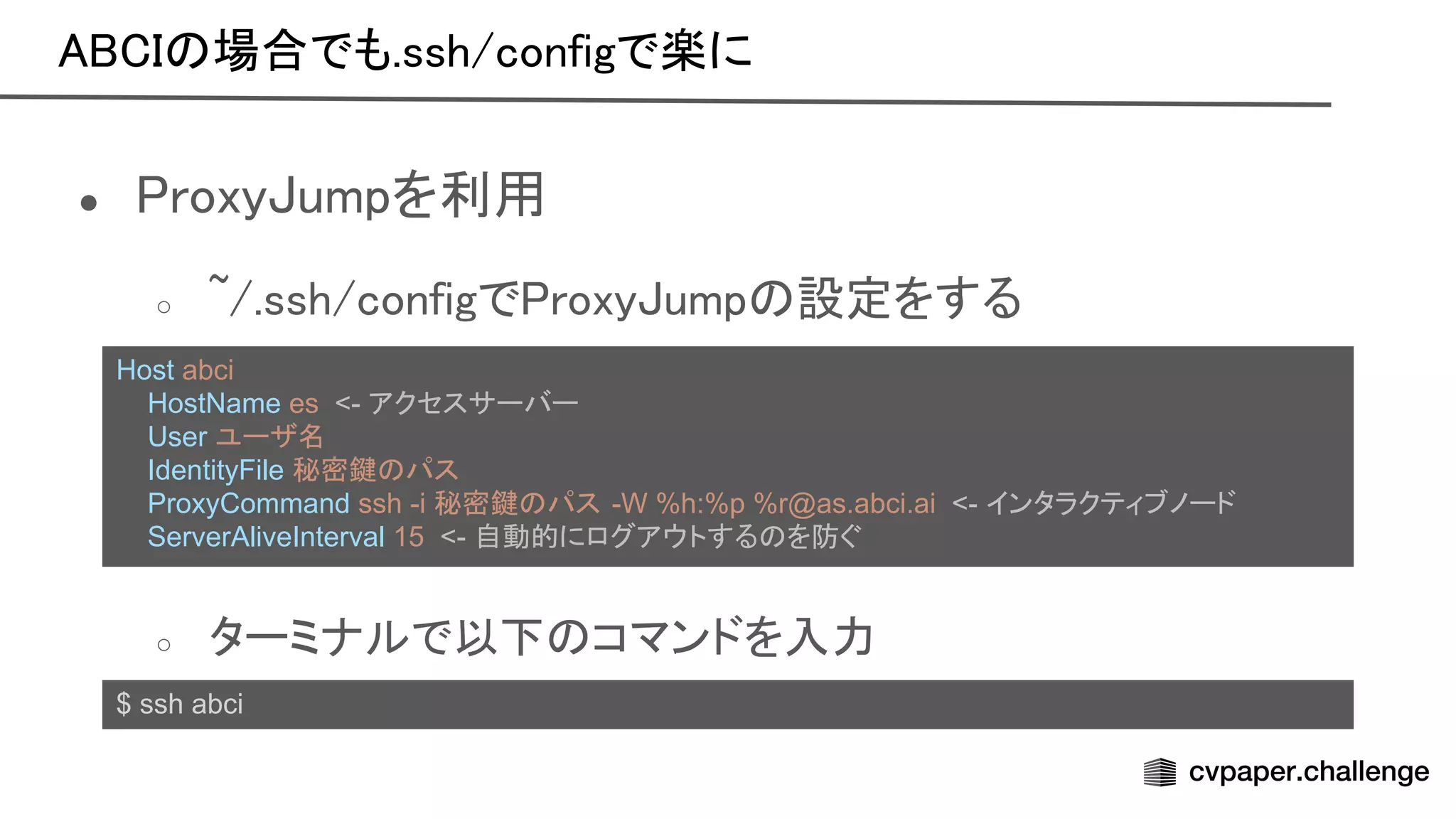 場合でも.ssh/configで楽に 
● roxy umpを利用 
○ ~/.ssh/configで roxy ump 設定をする 
 
 
○ ターミナルで以下 コマンドを入力 
$ ssh abci
Host abci
HostName es <- アクセスサーバー
User ユーザ名
IdentityFile 秘密鍵 パス
ProxyCommand ssh -i 秘密鍵 パス -W %h:%p %r@as.abci.ai <- インタラクティブノード
ServerAliveInterval 15 <- 自動的にログアウトする を防ぐ
 