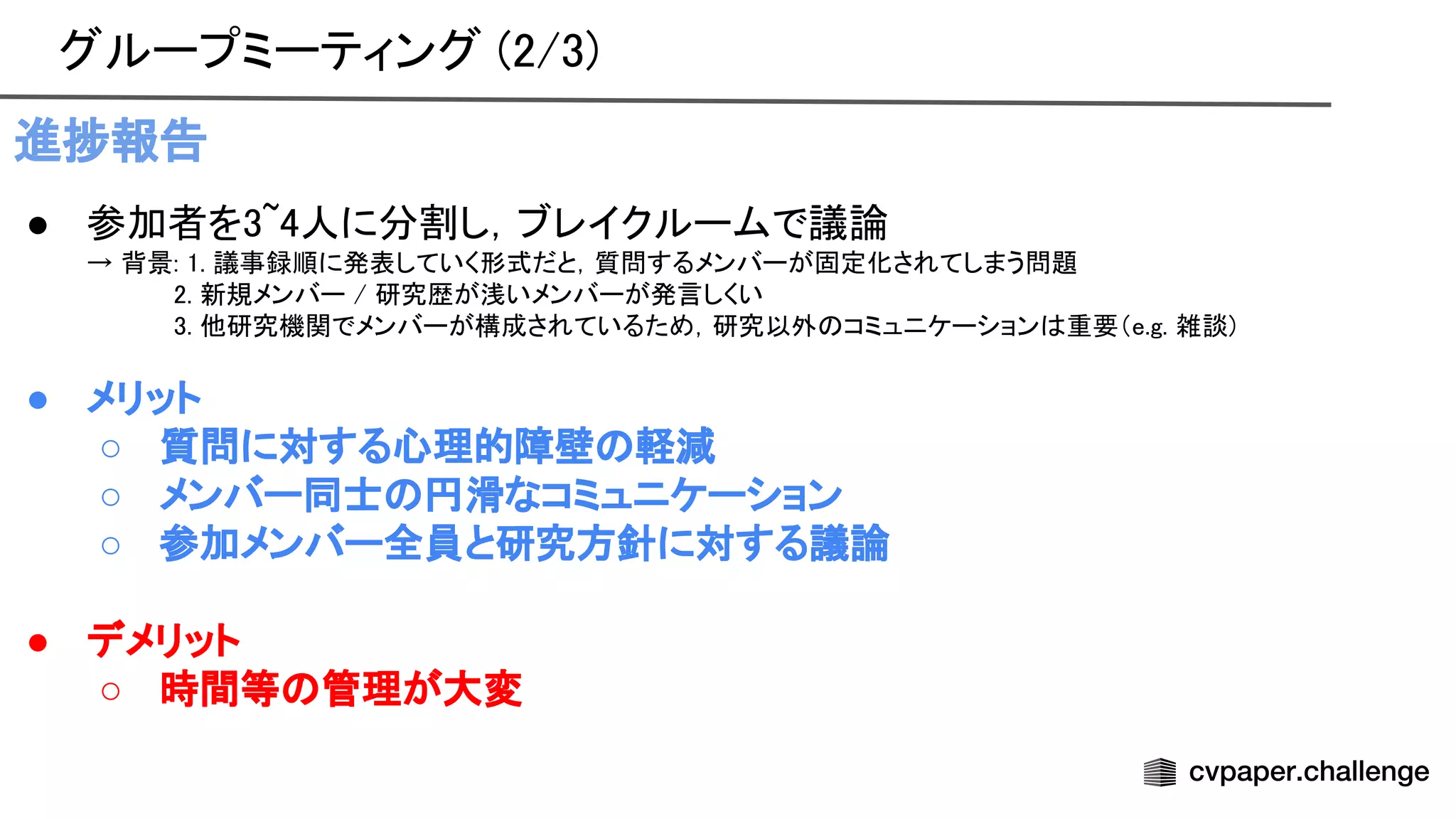 グループミーティング (2/3) 
進捗報告 
● 参加者を3~4人に分割し，ブレイクルームで議論 
→ 背景: 1. 議事録順に発表していく形式だと，質問するメンバーが固定化されてしまう問題
 
2. 新規メンバー / 研究歴が浅いメンバーが発言しくい
 
3. 他研究機関でメンバーが構成されているため，研究以外 コミュニケーション 重要（e.g. 雑談)
 
 
● メリット 
○ 質問に対する心理的障壁 軽減 
○ メンバー同士 円滑なコミュニケーション 
○ 参加メンバー全員と研究方針に対する議論 
 
● デメリット 
○ 時間等 管理が大変 
 