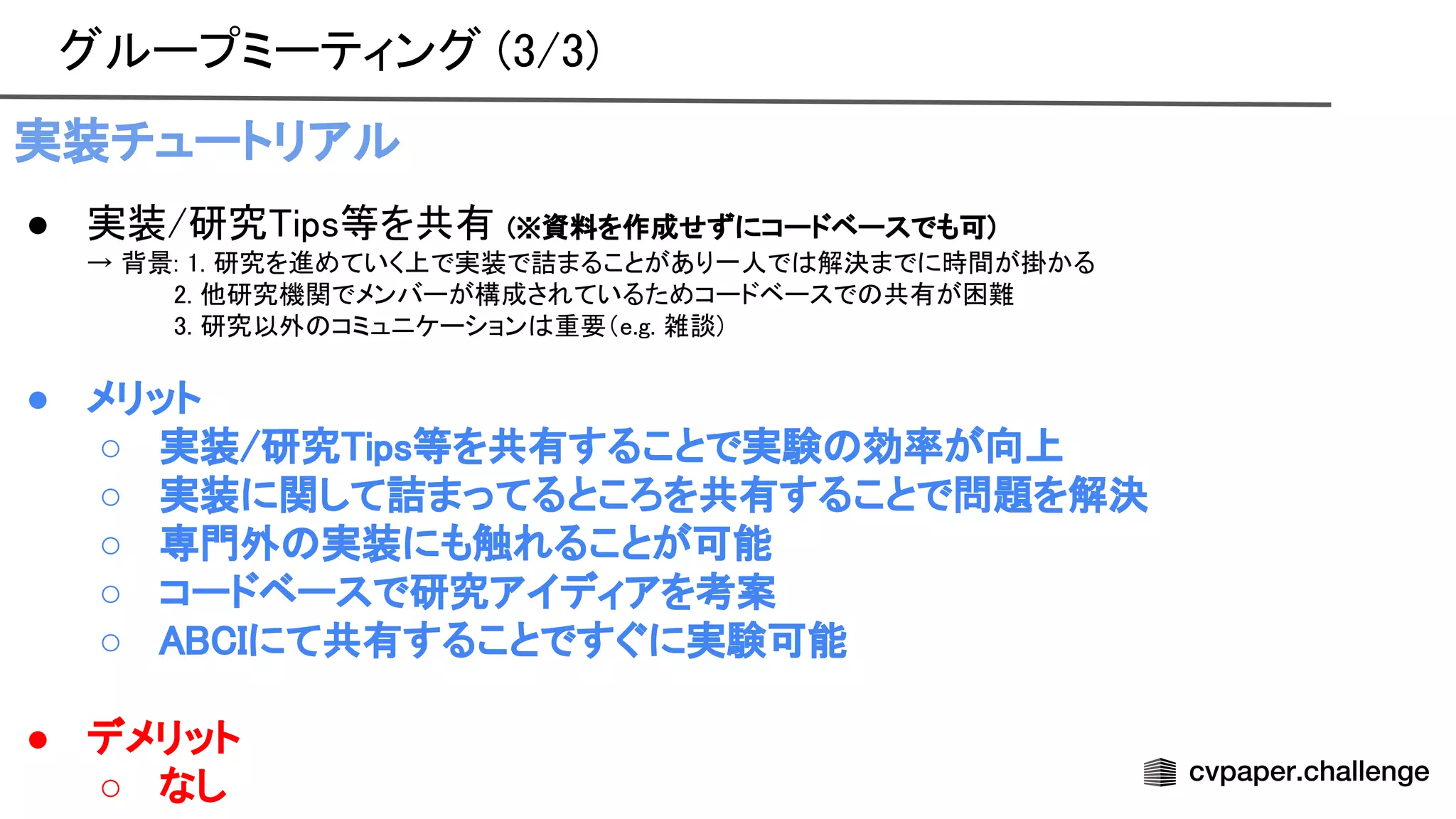 グループミーティング (3/3) 
実装チュートリアル 
● 実装/研究 ips等を共有 (※資料を作成せずにコードベースでも可)  
→ 背景: 1. 研究を進めていく上で実装で詰まることがあり一人で 解決までに時間が掛かる
 
2. 他研究機関でメンバーが構成されているためコードベースで 共有が困難
 
3. 研究以外 コミュニケーション 重要（e.g. 雑談)
 
 
● メリット 
○ 実装/研究 ips等を共有することで実験 効率が向上 
○ 実装に関して詰まってるところを共有することで問題を解決 
○ 専門外 実装にも触れることが可能 
○ コードベースで研究アイディアを考案 
○ にて共有することですぐに実験可能 
 
● デメリット 
○ なし 
 