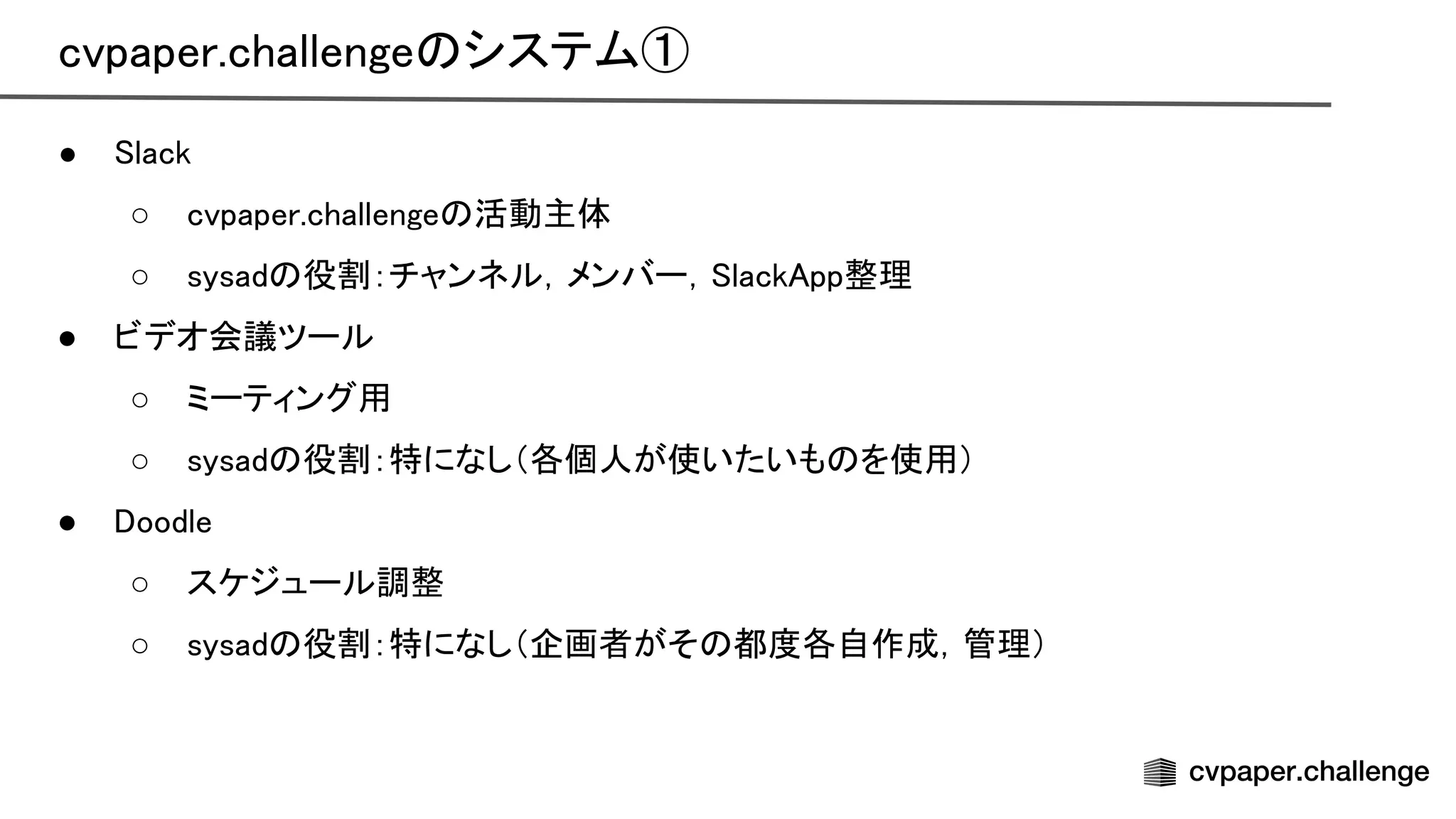 cvpaper.challenge システム① 
● lack 
○ cvpaper.challenge 活動主体 
○ sysad 役割：チャンネル，メンバー， lack pp整理 
● ビデオ会議ツール 
○ ミーティング用 
○ sysad 役割：特になし（各個人が使いたいも を使用） 
● oodle 
○ スケジュール調整 
○ sysad 役割：特になし（企画者がそ 都度各自作成，管理） 
 