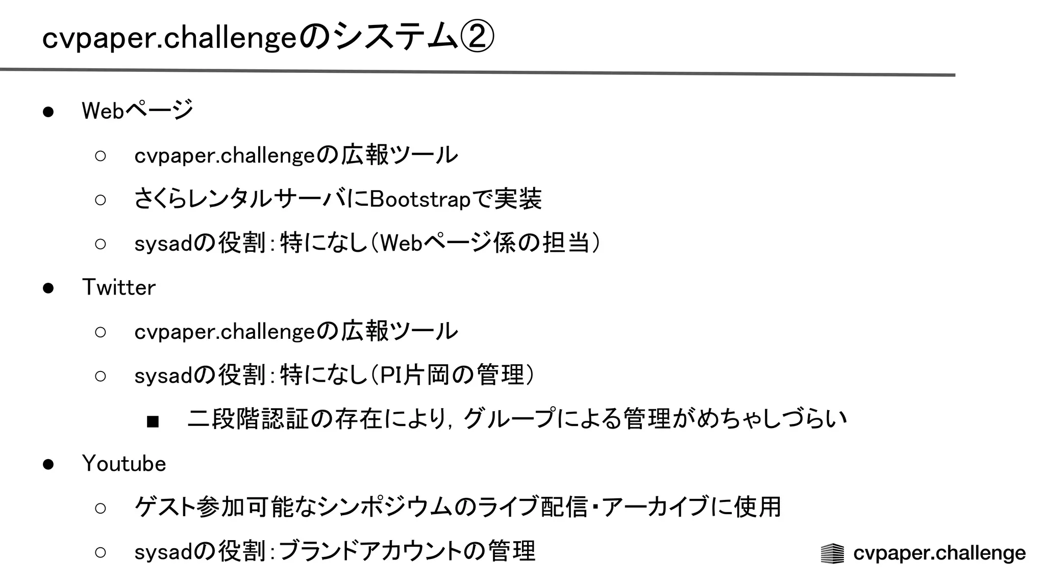 ● ebページ 
○ cvpaper.challenge 広報ツール 
○ さくらレンタルサーバに ootstrapで実装 
○ sysad 役割：特になし（ ebページ係 担当） 
● witter 
○ cvpaper.challenge 広報ツール 
○ sysad 役割：特になし（ 片岡 管理） 
■ 二段階認証 存在により，グループによる管理がめちゃしづらい 
● outube 
○ ゲスト参加可能なシンポジウム ライブ配信・アーカイブに使用 
○ sysad 役割：ブランドアカウント 管理 
cvpaper.challenge システム② 
 