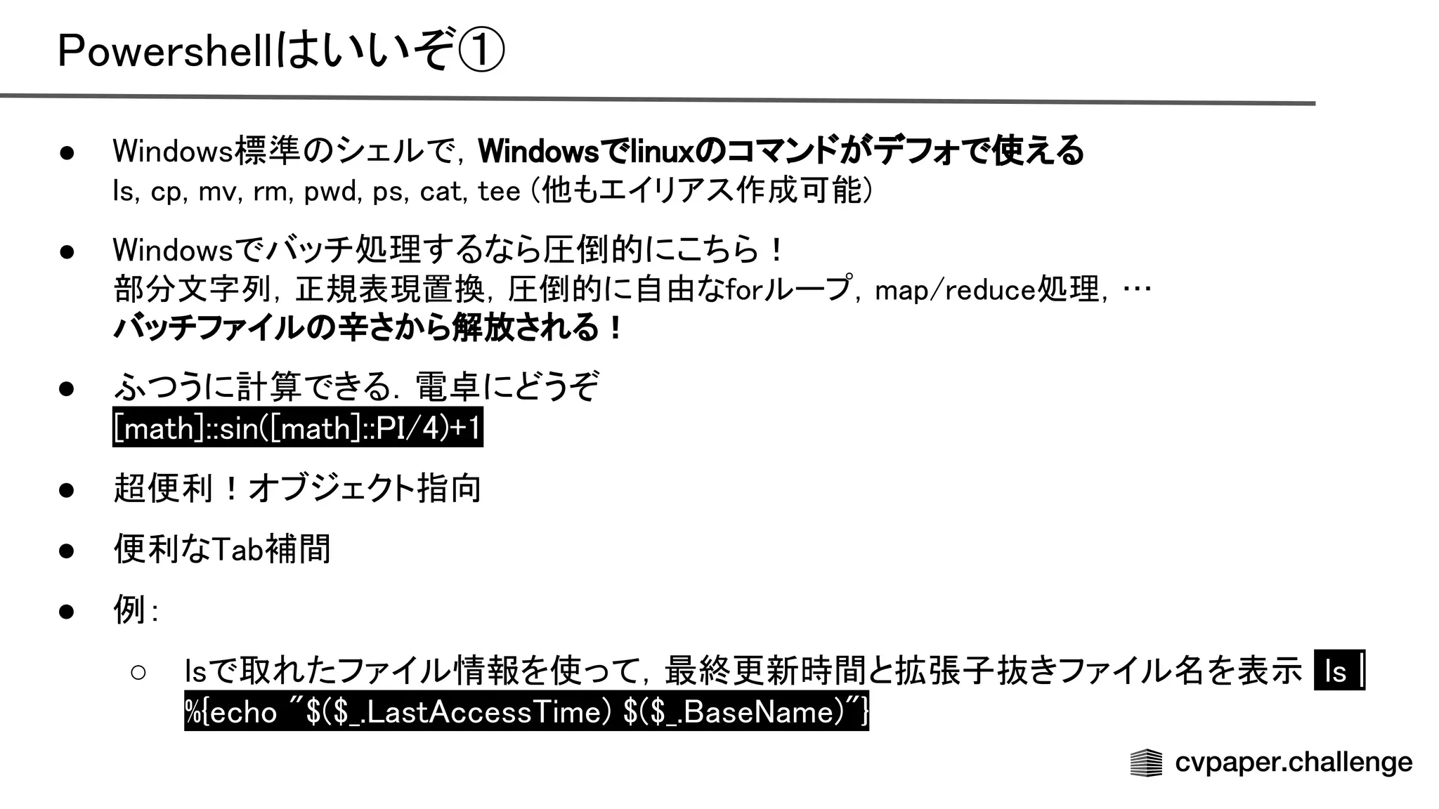 owershell いいぞ① 
● indows標準 シェルで， indowsでlinux コマンドがデフォで使える 
ls, cp, mv, rm, pwd, ps, cat, tee (他もエイリアス作成可能)
 
● indowsでバッチ処理するなら圧倒的にこちら！ 
部分文字列，正規表現置換，圧倒的に自由なforループ，map/reduce処理，…
 
バッチファイル 辛さから解放される！
 
● ふつうに計算できる．電卓にどうぞ 
math]::sin( math]:: /4)+1 
● 超便利！オブジェクト指向 
● 便利な ab補間 
● 例： 
○ lsで取れたファイル情報を使って，最終更新時間と拡張子抜きファイル名を表示 ls |
%{echo "$($_. ast ccess ime) $($_. ase ame)"} 
 