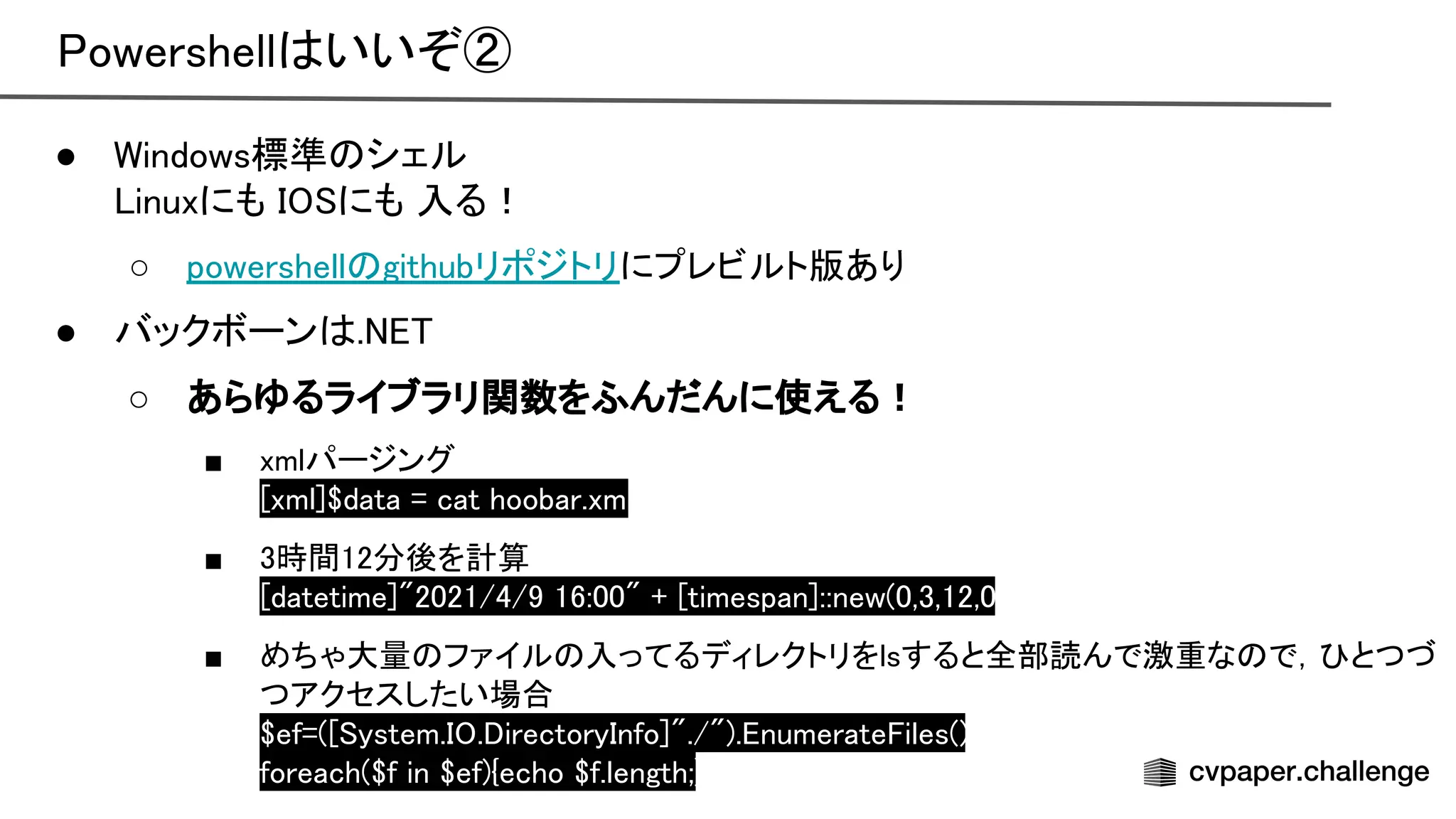owershell いいぞ② 
● indows標準 シェル 
inuxにも にも 入る！ 
○ powershell githubリポジトリにプレビルト版あり 
● バックボーン .  
○ あらゆるライブラリ関数をふんだんに使える！ 
■ xmlパージング 
xml]$data = cat hoobar.xml 
■ 3時間12分後を計算 
datetime]"2021/4/9 16:00" + timespan]::new(0,3,12,0)
 
■ めちゃ大量 ファイル 入ってるディレクトリをlsすると全部読んで激重な で， とつづ
つアクセスしたい場合 
$ef=( ystem. . irectory nfo]"./"). numerate iles();
 
foreach($f in $ef){echo $f.length;}
 
 