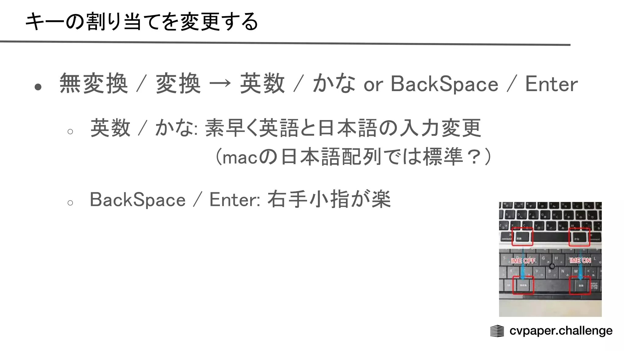 キー 割り当てを変更する 
● 無変換 / 変換 → 英数 / かな or ack pace / nter 
○ 英数 / かな: 素早く英語と日本語 入力変更 
(mac 日本語配列で 標準？) 
○ ack pace / nter: 右手小指が楽 
 