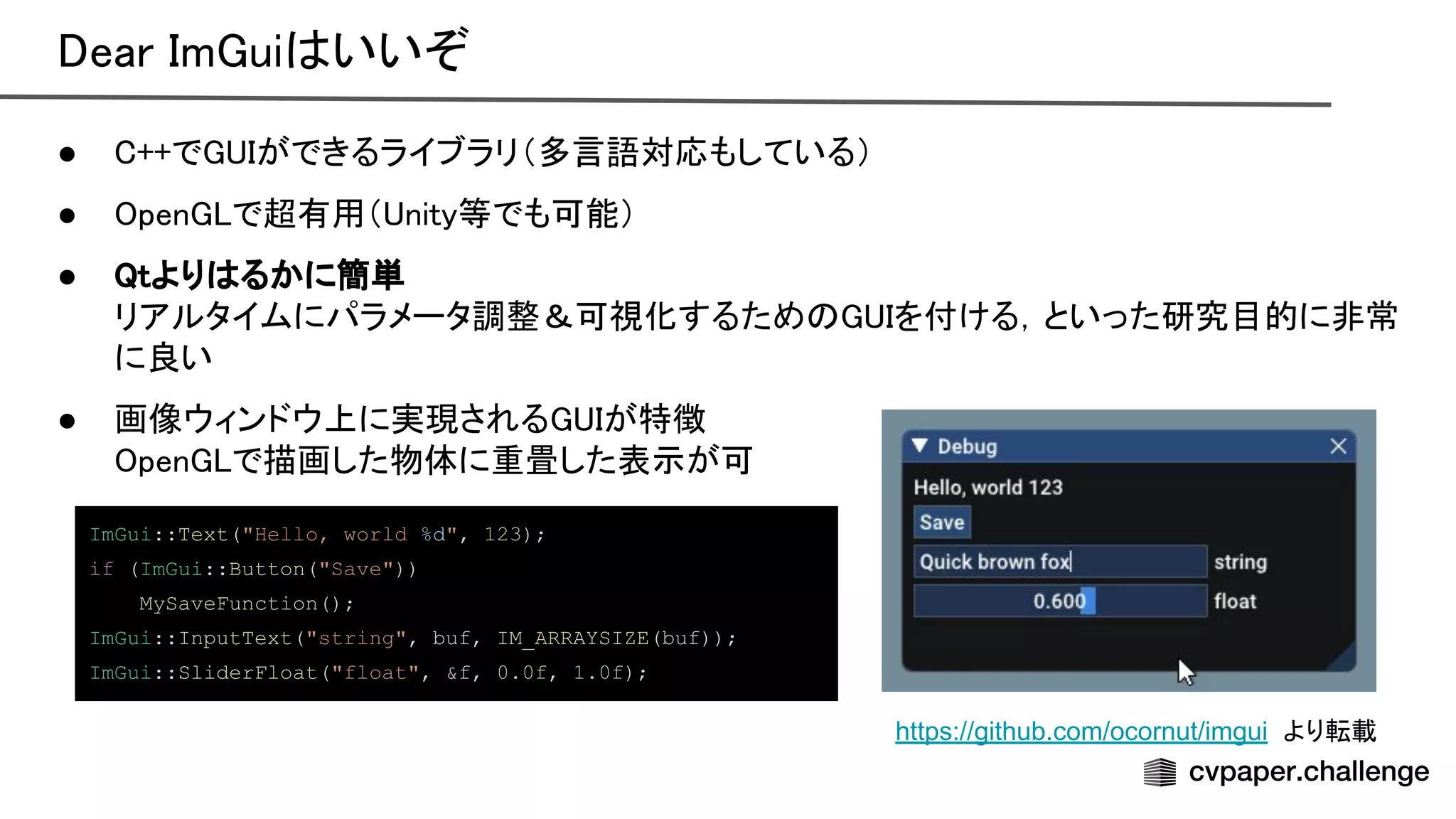 ear m ui いいぞ 
● ++で ができるライブラリ（多言語対応もしている） 
● pen で超有用（ nity等でも可能） 
● tより るかに簡単 
リアルタイムにパラメータ調整＆可視化するため を付ける，といった研究目的に非常
に良い 
● 画像ウィンドウ上に実現される が特徴 
pen で描画した物体に重畳した表示が可 
https://github.com/ocornut/imgui より転載
ImGui::Text("Hello, world %d", 123);
if (ImGui::Button("Save"))
MySaveFunction();
ImGui::InputText("string", buf, IM_ARRAYSIZE(buf));
ImGui::SliderFloat("float", &f, 0.0f, 1.0f);
 