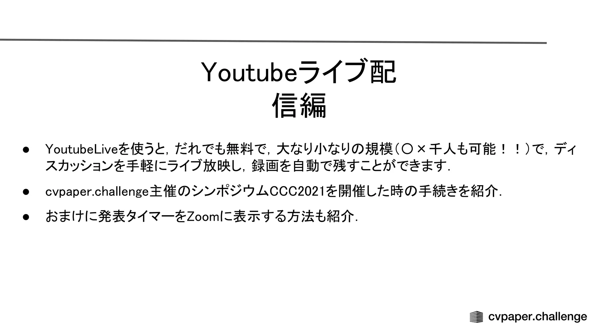 outubeライブ配
信編 
● outube iveを使うと，だれでも無料で，大なり小なり 規模（〇×千人も可能！！）で，ディ
スカッションを手軽にライブ放映し，録画を自動で残すことができます． 
● cvpaper.challenge主催 シンポジウム 2021を開催した時 手続きを紹介． 
● おまけに発表タイマーを oomに表示する方法も紹介． 
 