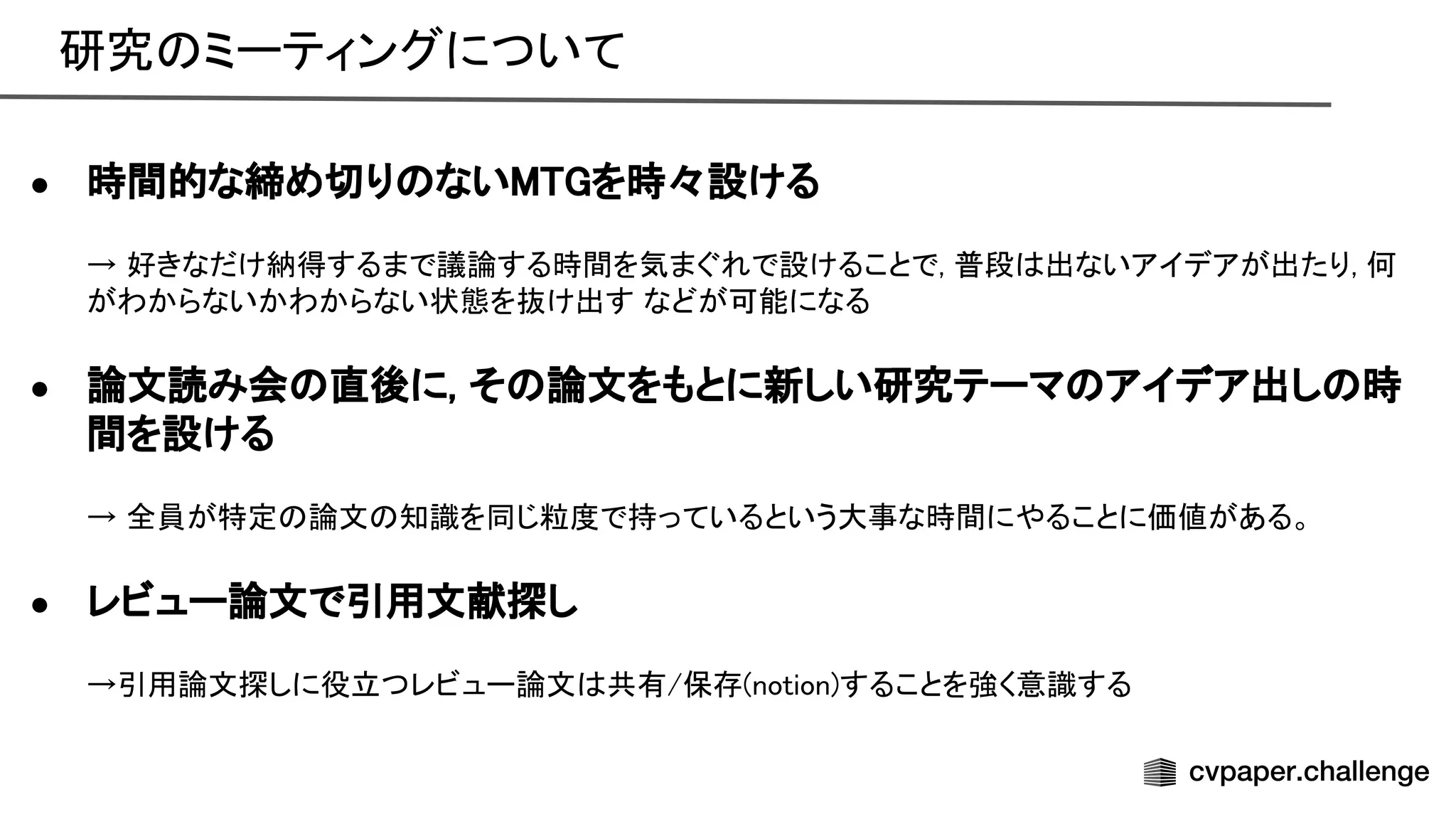 研究 ミーティングについて 
 
● 時間的な締め切り ない を時々設ける 
 
→ 好きなだけ納得するまで議論する時間を気まぐれで設けることで, 普段 出ないアイデアが出たり, 何
がわからないかわからない状態を抜け出す などが可能になる 
 
● 論文読み会 直後に, そ 論文をもとに新しい研究テーマ アイデア出し 時
間を設ける 
 
→ 全員が特定 論文 知識を同じ粒度で持っているという大事な時間にやることに価値がある。 
 
● レビュー論文で引用文献探し 
 
→引用論文探しに役立つレビュー論文 共有/保存(notion)することを強く意識する 
 
 