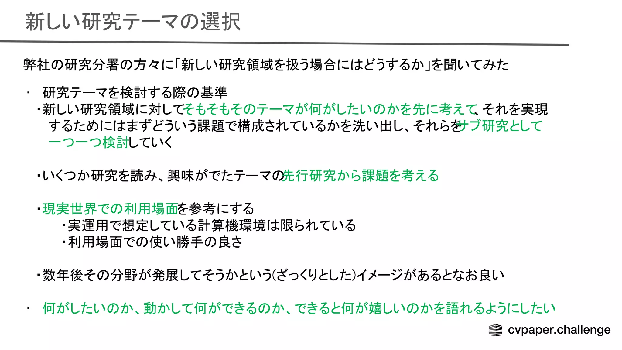 新しい研究テーマ 選択 
弊社 研究分署 方々に「新しい研究領域を扱う場合に どうするか」を聞いてみた
 
• 研究テーマを検討する際 基準
 
・新しい研究領域に対してそもそもそ テーマが何がしたい かを先に考えて
、それを実現 
するために まずどういう課題で構成されているかを洗い出し、それらを
サブ研究として 
一つ一つ検討していく 
 
・いくつか研究を読み、興味がでたテーマ 先行研究から課題を考える 
 
・現実世界で 利用場面を参考にする 
・実運用で想定している計算機環境 限られている
 
・利用場面で 使い勝手 良さ
 
 
・数年後そ 分野が発展してそうかという(ざっくりとした)イメージがあるとなお良い
 
 
• 何がしたい か、動かして何ができる か、できると何が嬉しい かを語れるようにしたい
 
 
 