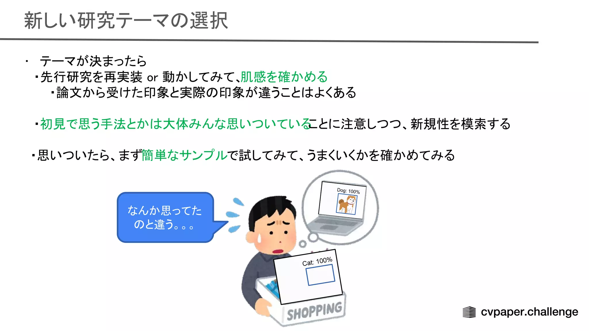 新しい研究テーマ 選択 
• テーマが決まったら 
・先行研究を再実装 or 動かしてみて、
肌感を確かめる 
・論文から受けた印象と実際 印象が違うこと よくある
 
 
・初見で思う手法とか 大体みんな思いついている
ことに注意しつつ、新規性を模索する
 
 
　・思いついたら、まず簡単なサンプルで試してみて、うまくいくかを確かめてみる
 
 
なんか思ってた
と違う。。。 
 