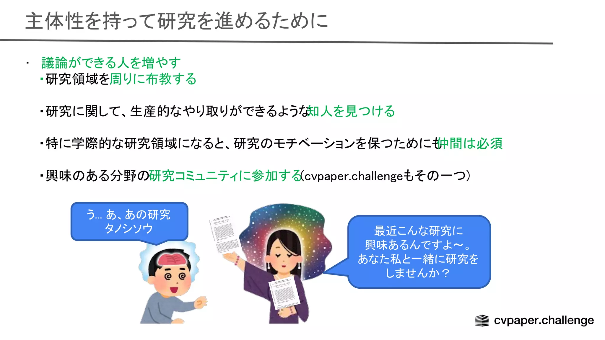 主体性を持って研究を進めるために 
• 議論ができる人を増やす 
・研究領域を周りに布教する 
 
・研究に関して、生産的なやり取りができるような
知人を見つける 
 
・特に学際的な研究領域になると、研究 モチベーションを保つためにも
仲間 必須 
 
・興味 ある分野 研究コミュニティに参加する(cvpaper.challengeもそ 一つ) 
 
 
 
う... あ、あ 研究 
タノシソウ  最近こんな研究に 
興味あるんですよ〜。  
あなた私と一緒に研究を
しませんか？ 
 