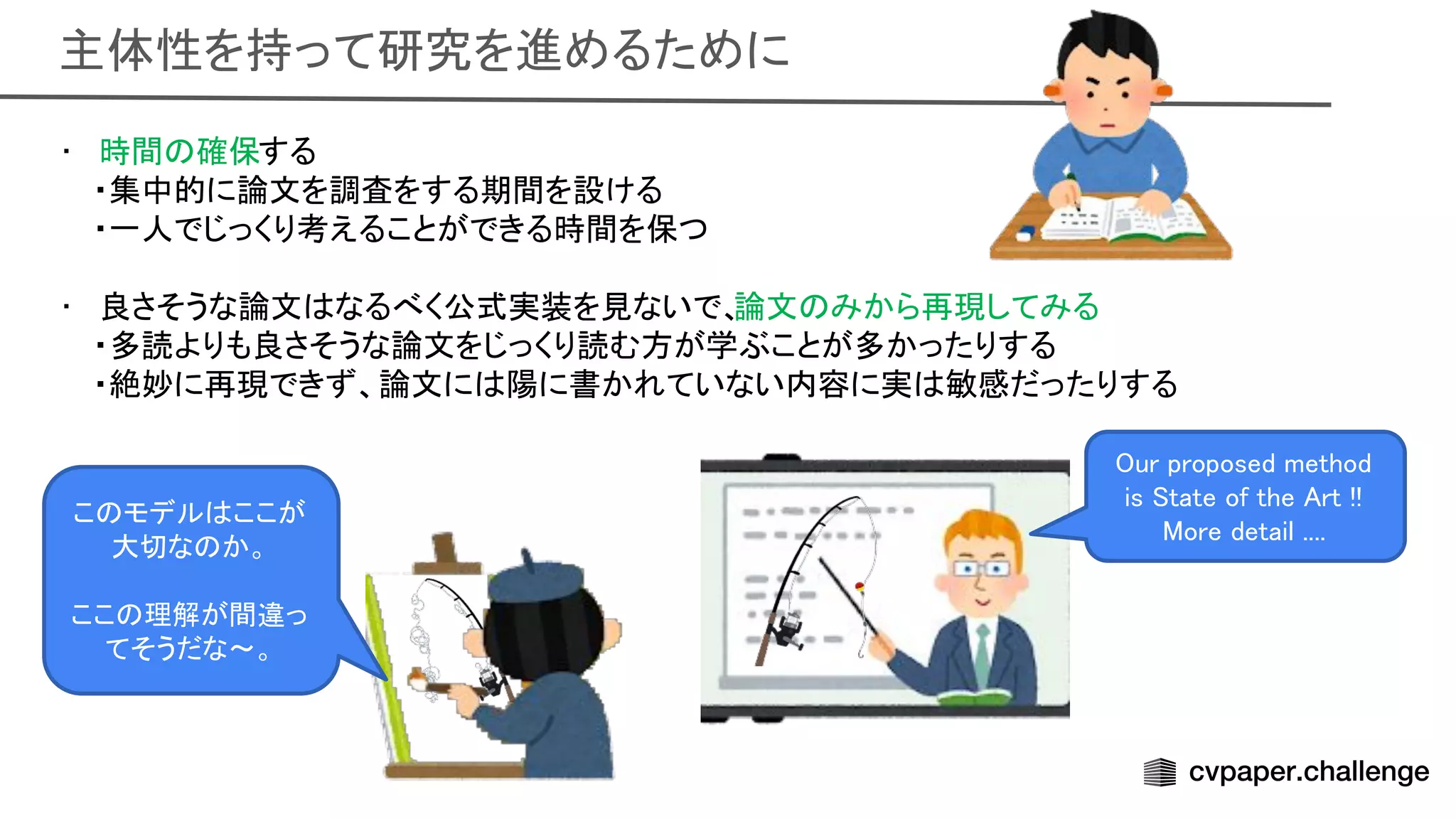 主体性を持って研究を進めるために 
• 時間 確保する 
・集中的に論文を調査をする期間を設ける
 
・一人でじっくり考えることができる時間を保つ
 
 
• 良さそうな論文 なるべく公式実装を見ないで、
論文 みから再現してみる 
・多読よりも良さそうな論文をじっくり読む方が学ぶことが多かったりする
 
・絶妙に再現できず、論文に 陽に書かれていない内容に実 敏感だったりする
 
ur proposed method
is tate of the rt !!  
ore detail .... 
こ モデル ここが
大切な か。 
 
ここ 理解が間違っ
てそうだな〜。 
 