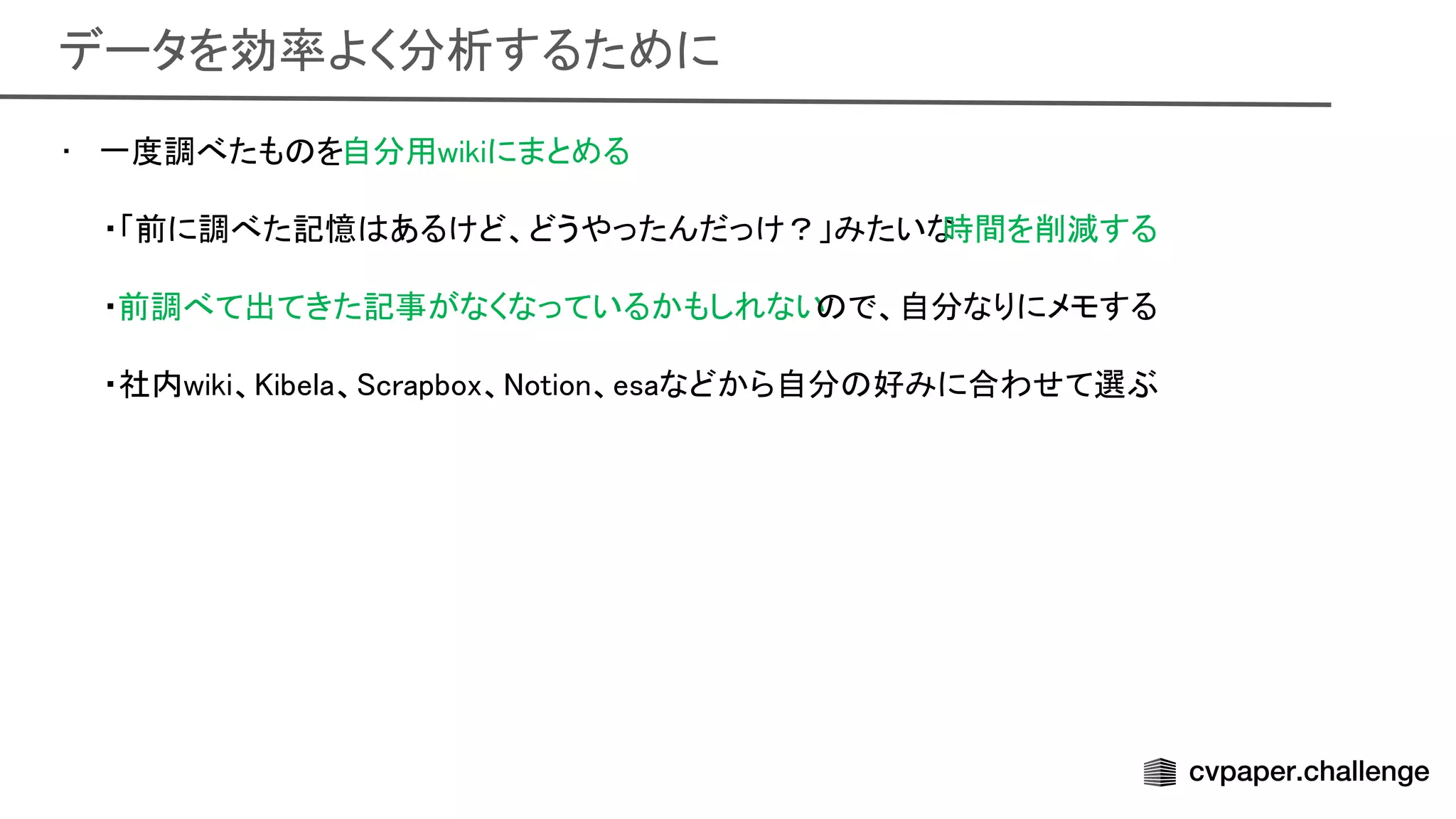 データを効率よく分析するために 
• 一度調べたも を自分用wikiにまとめる 
 
・「前に調べた記憶 あるけど、どうやったんだっけ？」みたいな
時間を削減する 
 
・前調べて出てきた記事がなくなっているかもしれない で、自分なりにメモする 
 
・社内wiki、 ibela、 crapbox、 otion、esaなどから自分 好みに合わせて選ぶ
 
 
 