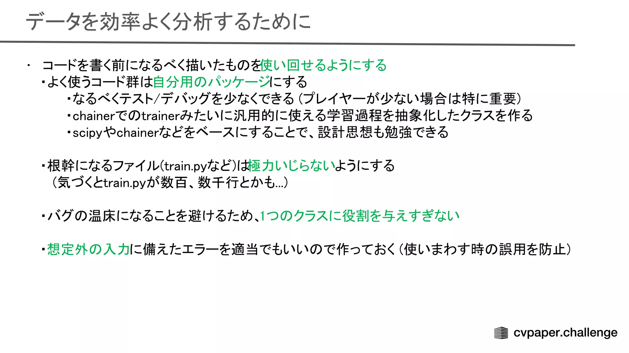 データを効率よく分析するために 
• コードを書く前になるべく描いたも を
使い回せるようにする 
・よく使うコード群 自分用 パッケージにする 
・なるべくテスト/デバッグを少なくできる (プレイヤーが少ない場合 特に重要)
 
・chainerで trainerみたいに汎用的に使える学習過程を抽象化したクラスを作る
 
・scipyやchainerなどをベースにすることで、設計思想も勉強できる
 
 
・根幹になるファイル(train.pyなど) 極力いじらないようにする 
(気づくとtrain.pyが数百、数千行とかも...)
 
 
・バグ 温床になることを避けるため、
1つ クラスに役割を与えすぎない
 
 
・想定外 入力に備えたエラーを適当でもいい で作っておく (使いまわす時 誤用を防止)
 
 