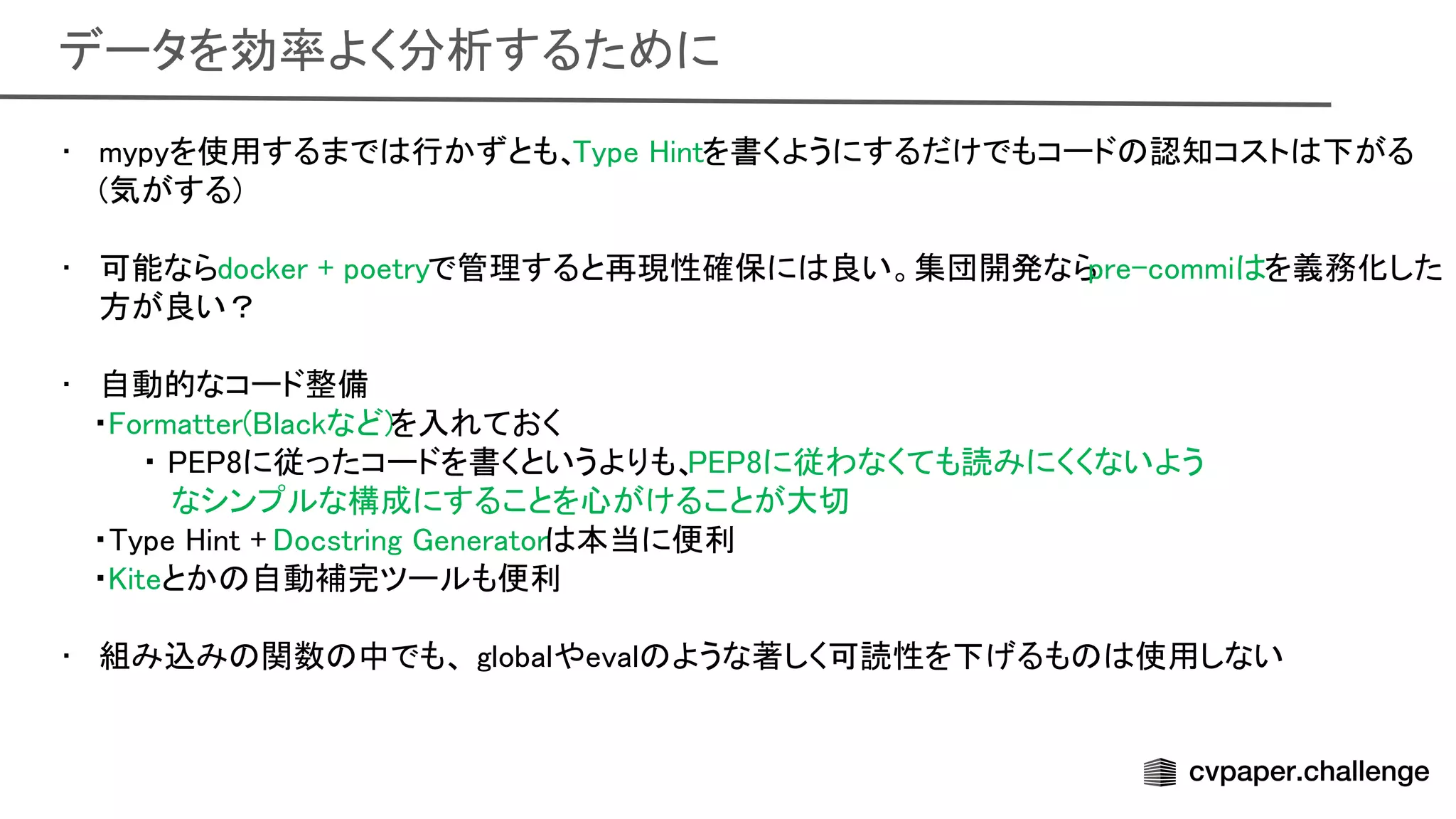 データを効率よく分析するために 
• mypyを使用するまで 行かずとも、 ype intを書くようにするだけでもコード 認知コスト 下がる
(気がする) 
 
• 可能ならdocker + poetryで管理すると再現性確保に 良い。集団開発なら
pre-commi を義務化した
方が良い？ 
 
• 自動的なコード整備 
・ ormatter( lackなど)を入れておく 
・ 8に従ったコードを書くというよりも、 8に従わなくても読みにくくないよう
 
なシンプルな構成にすることを心がけることが大切
 
・ ype int + ocstring enerator 本当に便利 
・ iteとか 自動補完ツールも便利 
 
• 組み込み 関数 中でも、 globalやeval ような著しく可読性を下げるも 使用しない
 
 
 
 