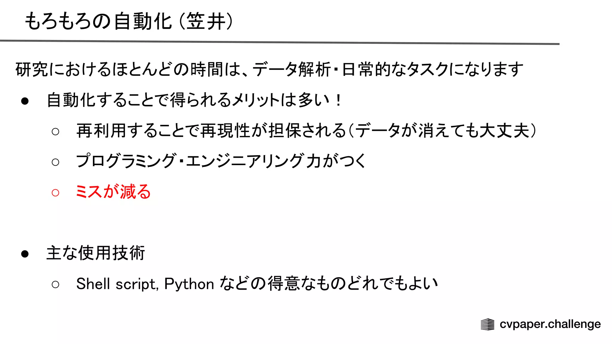 もろもろ 自動化 (笠井) 
研究におけるほとんど 時間 、データ解析・日常的なタスクになります 
● 自動化することで得られるメリット 多い！ 
○ 再利用することで再現性が担保される（データが消えても大丈夫） 
○ プログラミング・エンジニアリング力がつく 
○ ミスが減る 
 
● 主な使用技術 
○ hell script, ython など 得意なも どれでもよい 
 