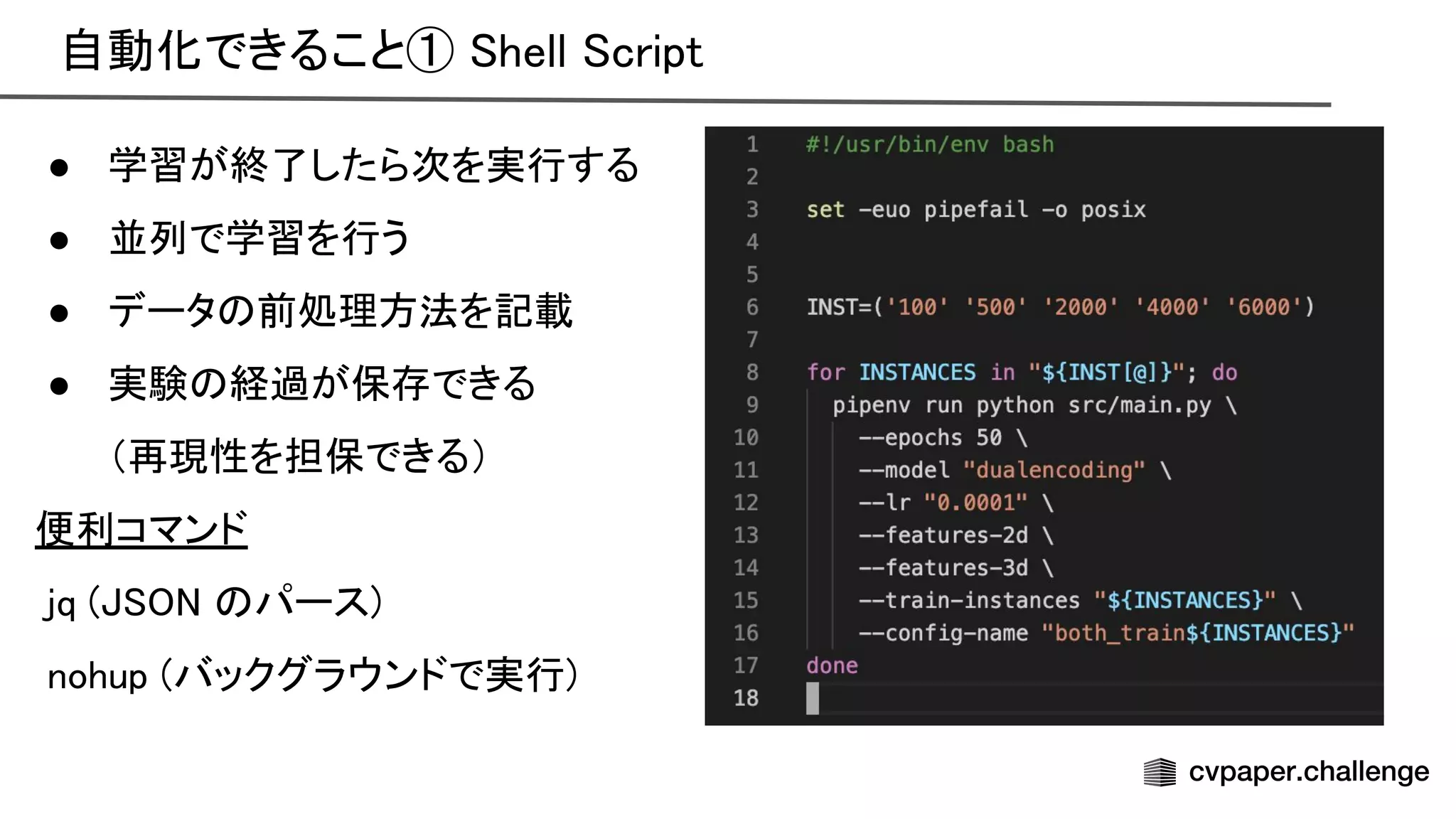 自動化できること① hell cript 
● 学習が終了したら次を実行する 
● 並列で学習を行う 
● データ 前処理方法を記載 
● 実験 経過が保存できる 
（再現性を担保できる） 
便利コマンド 
jq ( パース) 
nohup (バックグラウンドで実行) 
 
