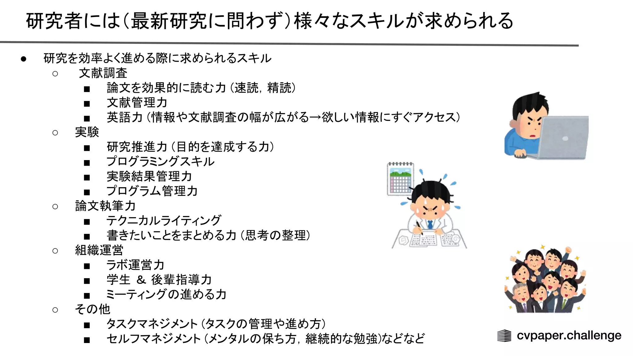 研究者に （最新研究に問わず）様々なスキルが求められる 
● 研究を効率よく進める際に求められるスキル  
○ 文献調査 
■ 論文を効果的に読む力 ( 読，精読)  
■ 文献管理力 
■ 英語力 (情報や文献調査 幅が広がる→欲しい情報にすぐアクセス)  
○ 実験 
■ 研究推進力 (目的を達成する力)  
■ プログラミングスキル  
■ 実験結果管理力 
■ プログラム管理力 
○ 論文執筆力 
■ テクニカルライティング  
■ 書きたいことをまとめる力 (思考 整理)  
○ 組織運営 
■ ラボ運営力 
■ 学生 ＆ 後輩指導力  
■ ミーティング 進める力  
○ そ 他 
■ タスクマネジメント (タスク 管理や進め方)  
■ セルフマネジメント (メンタル 保ち方，継続的な勉強)などなど  
 