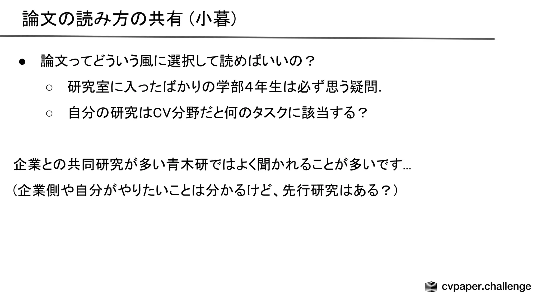 論文 読み方 共有 (小暮) 
● 論文ってどういう風に選択して読め いい ？ 
○ 研究室に入った かり 学部４年生 必ず思う疑問． 
○ 自分 研究 分野だと何 タスクに該当する？ 
 
企業と 共同研究が多い青木研で よく聞かれることが多いです... 
(企業側や自分がやりたいこと 分かるけど、先行研究 ある？) 
 