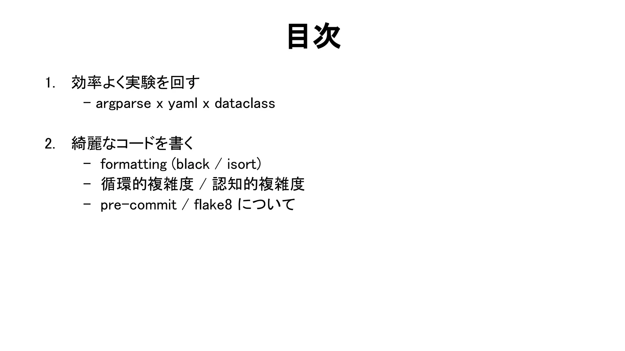 目次 
1. 効率よく実験を回す 
- argparse x yaml x dataclass 
 
2. 綺麗なコードを書く 
- formatting (black / isort) 
- 循環的複雑度 / 認知的複雑度 
- pre-commit / flake8 について 
52 
 