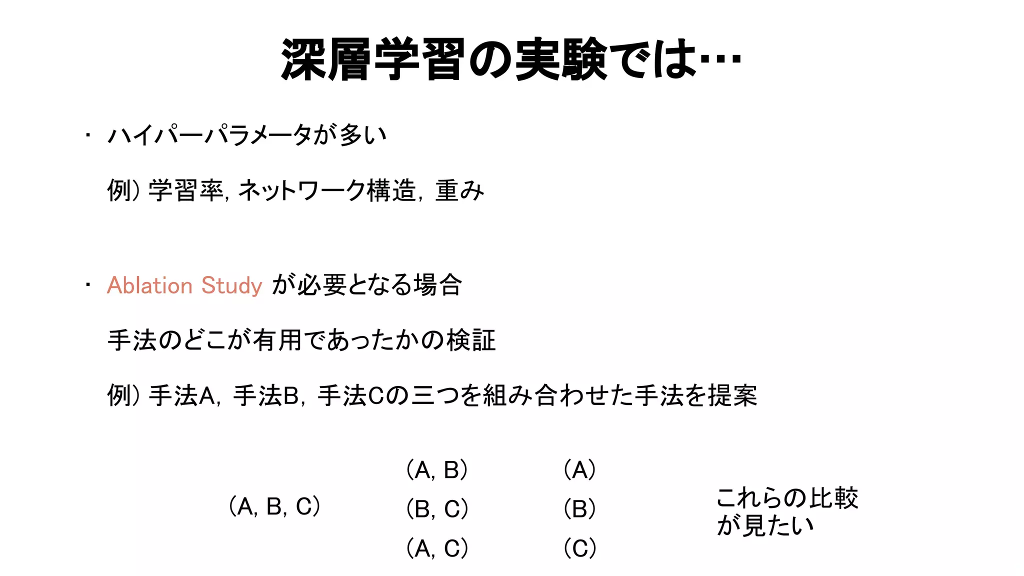 深層学習 実験で … 
• ハイパーパラメータが多い 
 
例) 学習率, ネットワーク構 ，重み 
 
 
• blation tudy が必要となる場合 
 
手法 どこが有用であったか 検証 
 
例) 手法 ，手法 ，手法 三つを組み合わせた手法を提案 
53 
( , , )
( , )
( , )
( , )
( )
( )
( )
これら 比較
が見たい
 