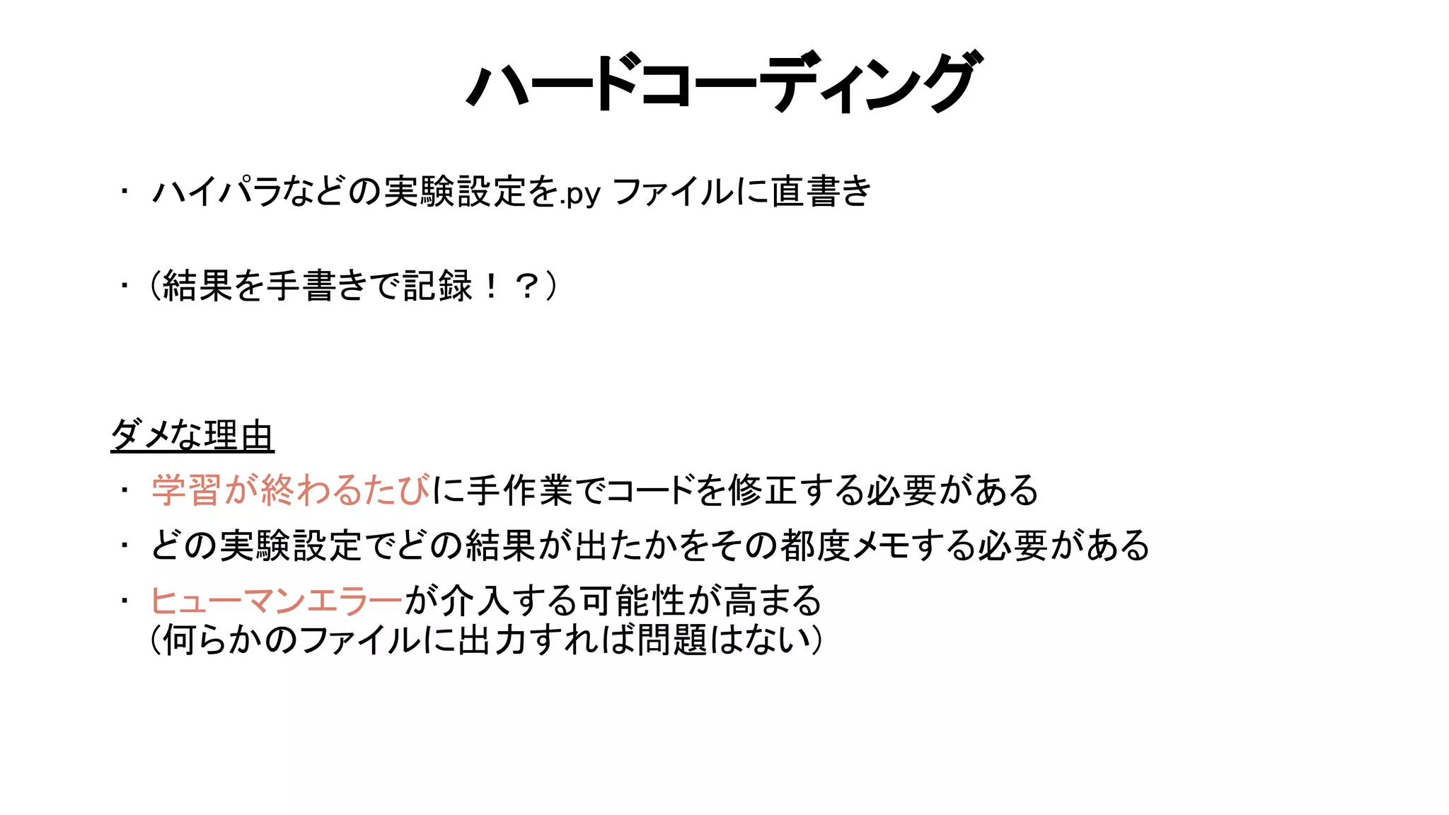 ハードコーディング 
• ハイパラなど 実験設定を.py ファイルに直書き 
 
• (結果を手書きで記録！？) 
 
 
ダメな理由 
• 学習が終わるた に手作業でコードを修正する必要がある 
• ど 実験設定でど 結果が出たかをそ 都度メモする必要がある 
• ヒューマンエラーが介入する可能性が高まる 
(何らか ファイルに出力すれ 問題 ない) 
 
59 
 