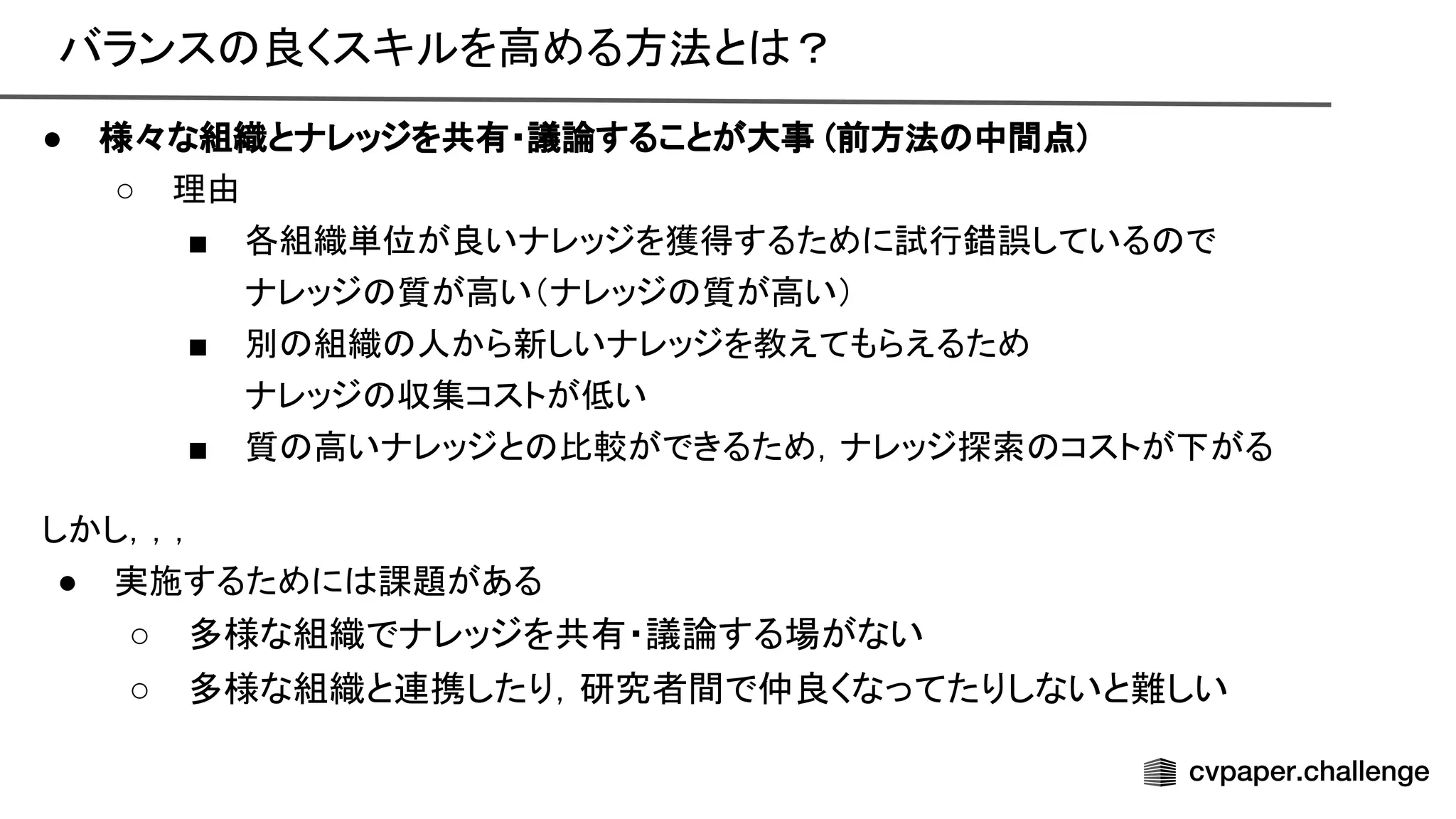 バランス 良くスキルを高める方法と ？ 
● 様々な組織とナレッジを共有・議論することが大事 (前方法 中間点) 
○ 理由 
■ 各組織単位が良いナレッジを獲得するために試行錯誤している で 
ナレッジ 質が高い（ナレッジ 質が高い） 
■ 別 組織 人から新しいナレッジを教えてもらえるため 
ナレッジ 収集コストが低い 
■ 質 高いナレッジと 比較ができるため，ナレッジ探索 コストが下がる 
しかし，，，
● 実施するために 課題がある
○ 多様な組織でナレッジを共有・議論する場がない
○ 多様な組織と連携したり，研究者間で仲良くなってたりしないと難しい
 
